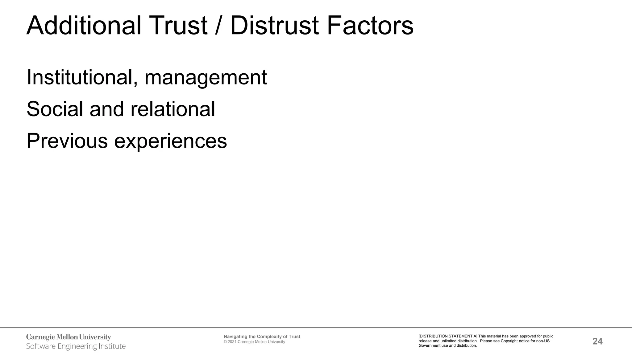 24
Navigating the Complexity of Trust
© 2021 Carnegie Mellon University
[DISTRIBUTION STATEMENT A] This material has been approved for public
release and unlimited distribution. Please see Copyright notice for non-US
Government use and distribution.
Additional Trust / Distrust Factors
Institutional, management
Social and relational
Previous experiences
 