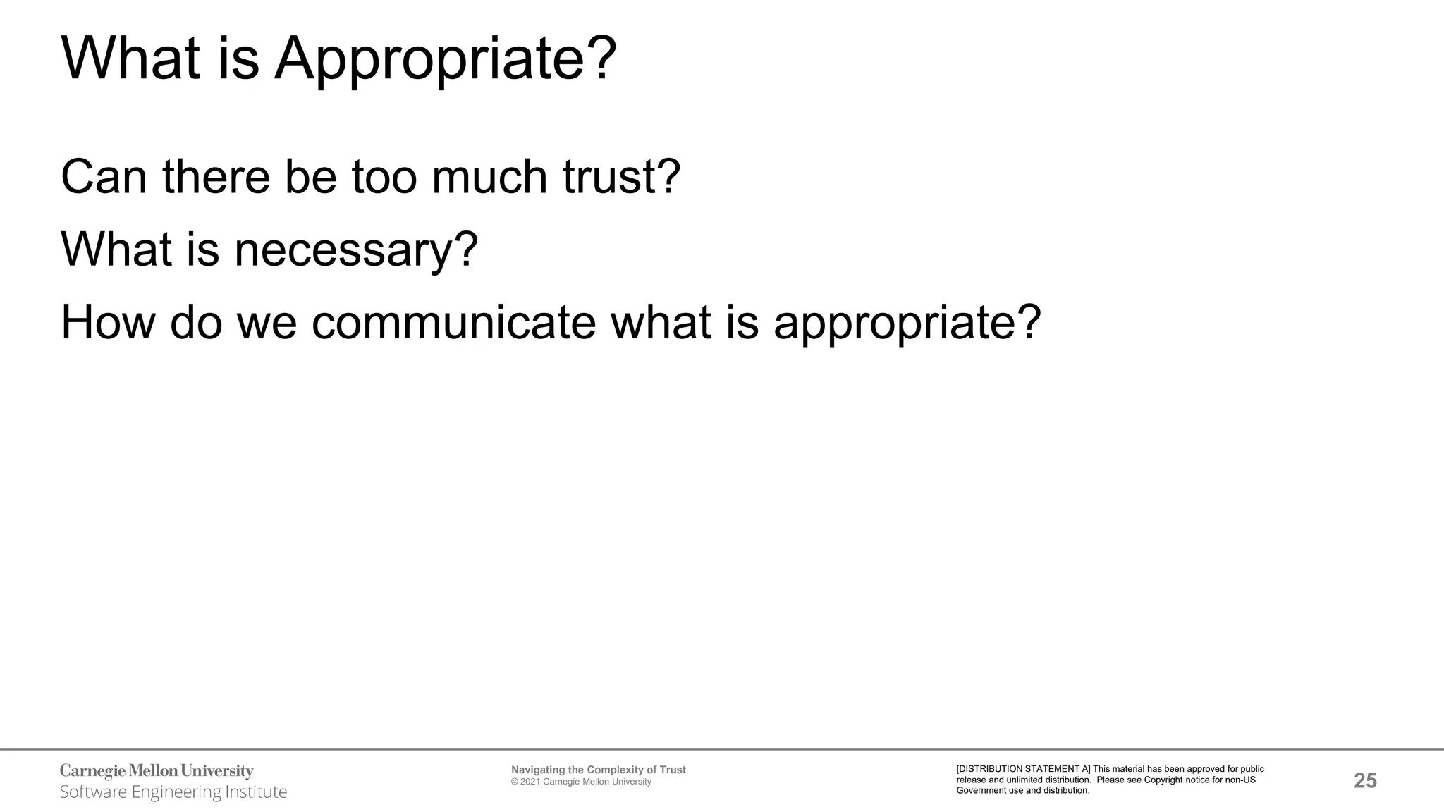 25
Navigating the Complexity of Trust
© 2021 Carnegie Mellon University
[DISTRIBUTION STATEMENT A] This material has been approved for public
release and unlimited distribution. Please see Copyright notice for non-US
Government use and distribution.
What is Appropriate?
Can there be too much trust?
What is necessary?
How do we communicate what is appropriate?
 