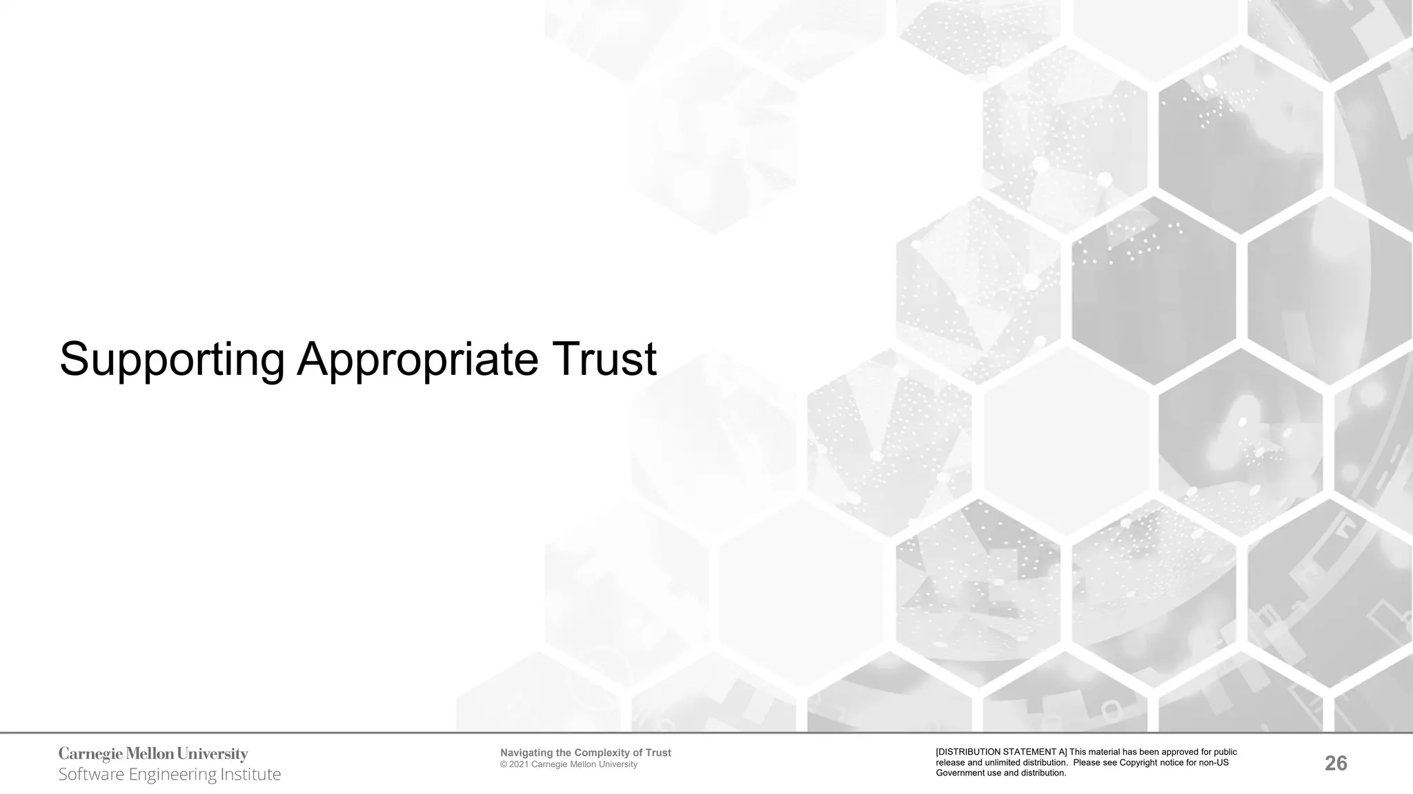 26
Navigating the Complexity of Trust
© 2021 Carnegie Mellon University
[DISTRIBUTION STATEMENT A] This material has been approved for public
release and unlimited distribution. Please see Copyright notice for non-US
Government use and distribution.
Supporting Appropriate Trust
 