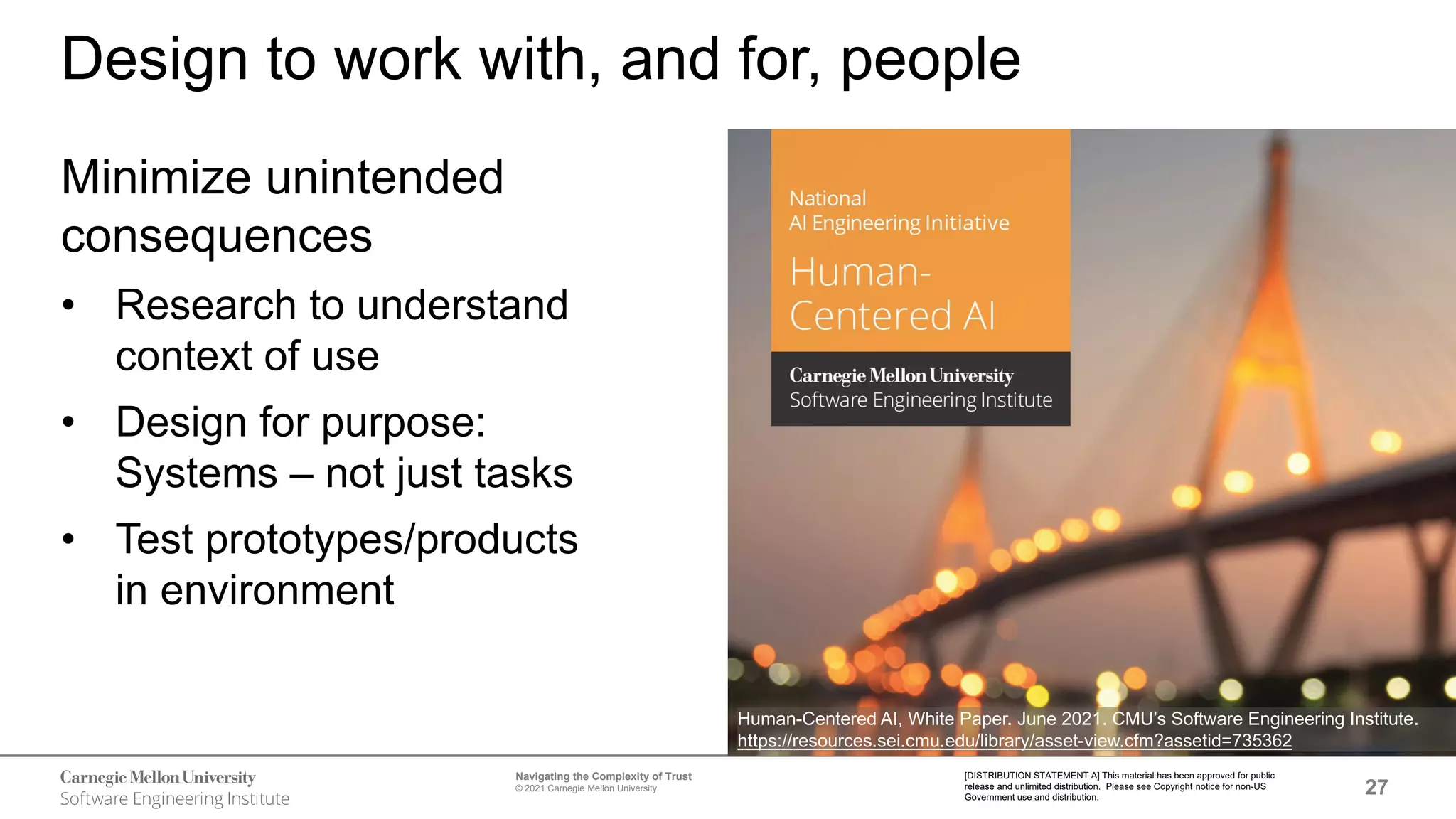27
Navigating the Complexity of Trust
© 2021 Carnegie Mellon University
[DISTRIBUTION STATEMENT A] This material has been approved for public
release and unlimited distribution. Please see Copyright notice for non-US
Government use and distribution.
Design to work with, and for, people
Minimize unintended
consequences
• Research to understand
context of use
• Design for purpose:
Systems – not just tasks
• Test prototypes/products
in environment
Human-Centered AI, White Paper. June 2021. CMU’s Software Engineering Institute.
https://resources.sei.cmu.edu/library/asset-view.cfm?assetid=735362
 