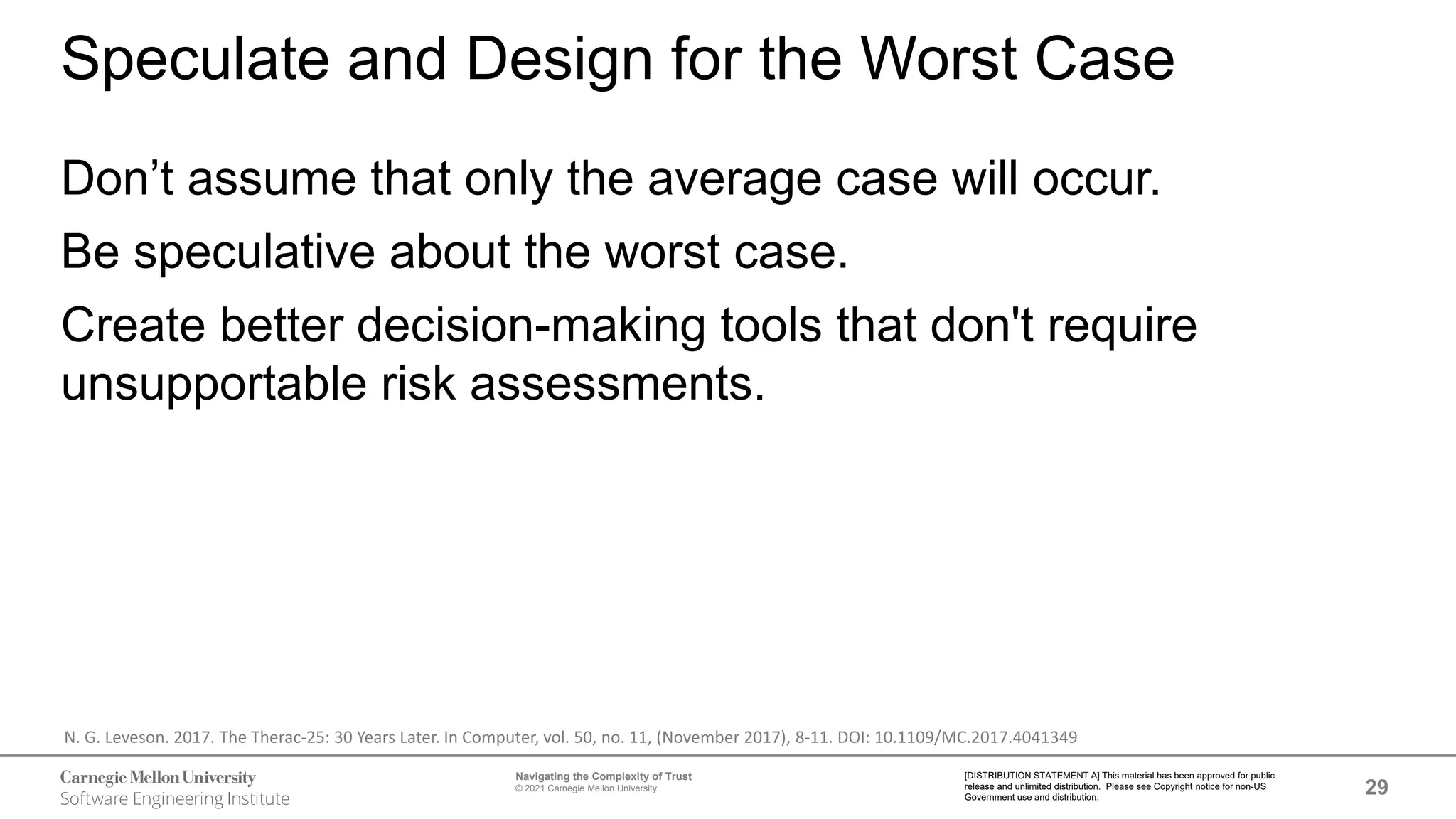 29
Navigating the Complexity of Trust
© 2021 Carnegie Mellon University
[DISTRIBUTION STATEMENT A] This material has been approved for public
release and unlimited distribution. Please see Copyright notice for non-US
Government use and distribution.
Speculate and Design for the Worst Case
Don’t assume that only the average case will occur.
Be speculative about the worst case.
Create better decision-making tools that don't require
unsupportable risk assessments.
N. G. Leveson. 2017. The Therac-25: 30 Years Later. In Computer, vol. 50, no. 11, (November 2017), 8-11. DOI: 10.1109/MC.2017.4041349
 