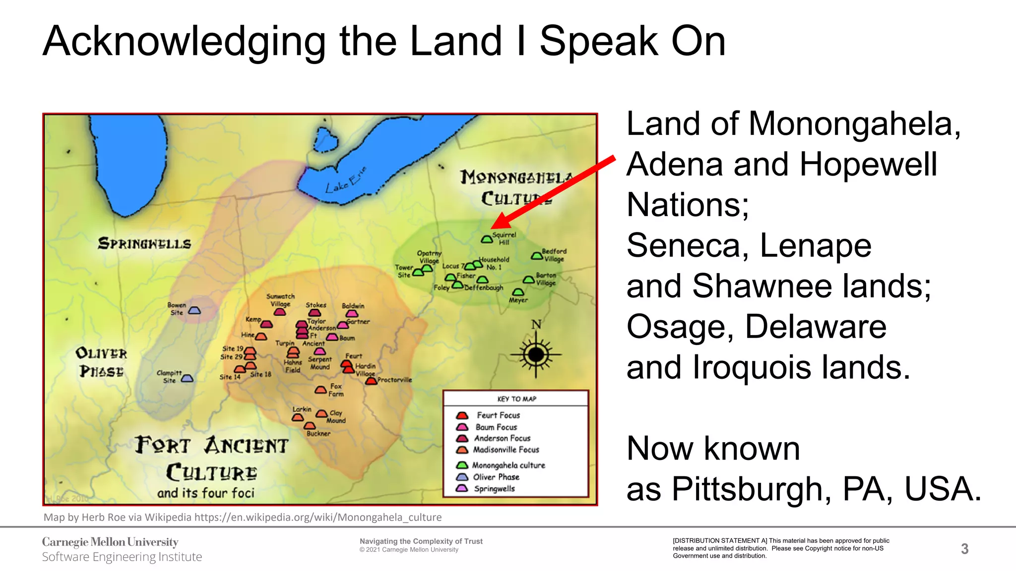 3
Navigating the Complexity of Trust
© 2021 Carnegie Mellon University
[DISTRIBUTION STATEMENT A] This material has been approved for public
release and unlimited distribution. Please see Copyright notice for non-US
Government use and distribution.
Acknowledging the Land I Speak On
Land of Monongahela,
Adena and Hopewell
Nations;
Seneca, Lenape
and Shawnee lands;
Osage, Delaware
and Iroquois lands.
Now known
as Pittsburgh, PA, USA.
Map by Herb Roe via Wikipedia https://en.wikipedia.org/wiki/Monongahela_culture
 