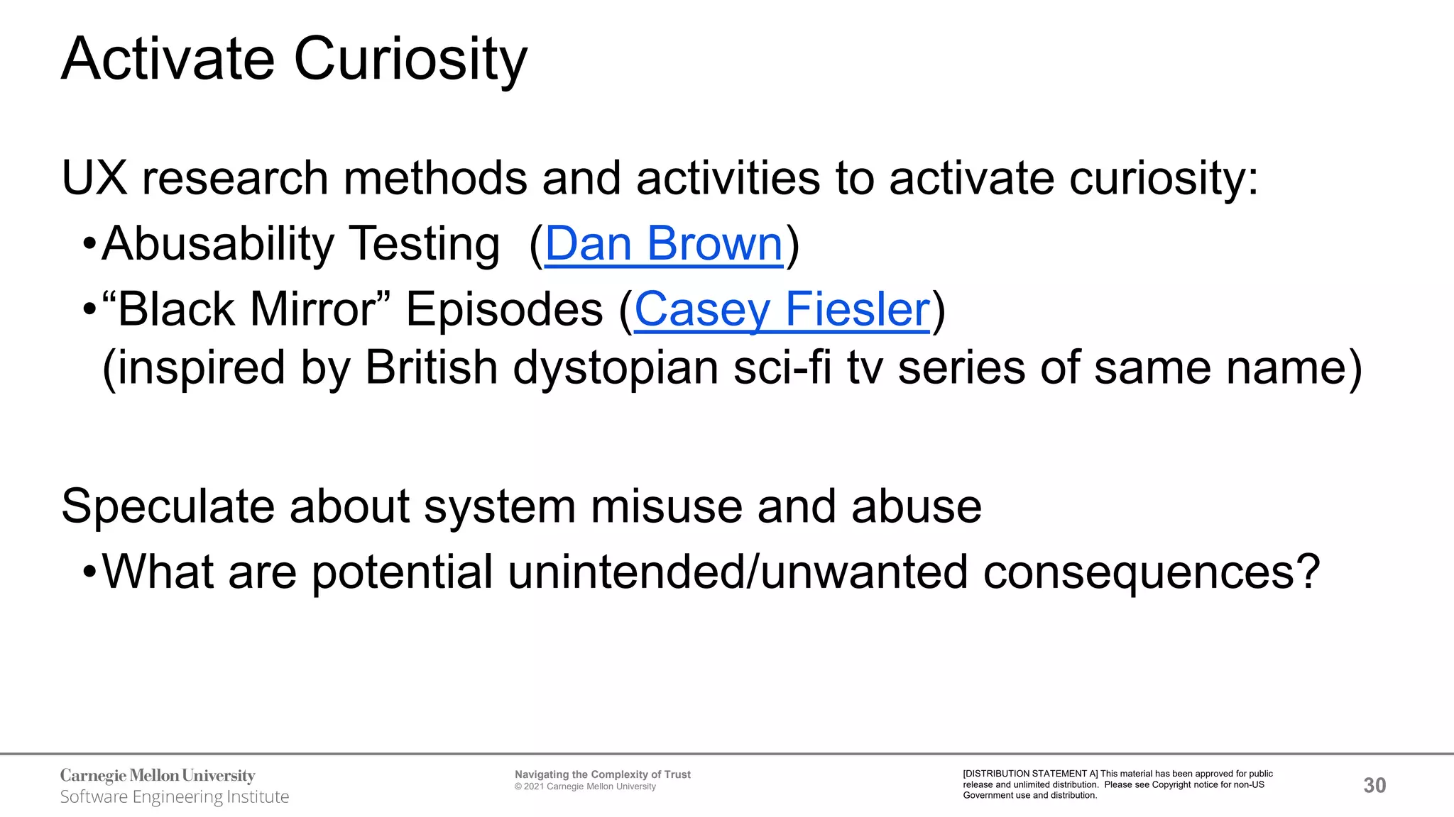 30
Navigating the Complexity of Trust
© 2021 Carnegie Mellon University
[DISTRIBUTION STATEMENT A] This material has been approved for public
release and unlimited distribution. Please see Copyright notice for non-US
Government use and distribution.
Activate Curiosity
UX research methods and activities to activate curiosity:
•Abusability Testing (Dan Brown)
•“Black Mirror” Episodes (Casey Fiesler)
(inspired by British dystopian sci-fi tv series of same name)
Speculate about system misuse and abuse
•What are potential unintended/unwanted consequences?
 