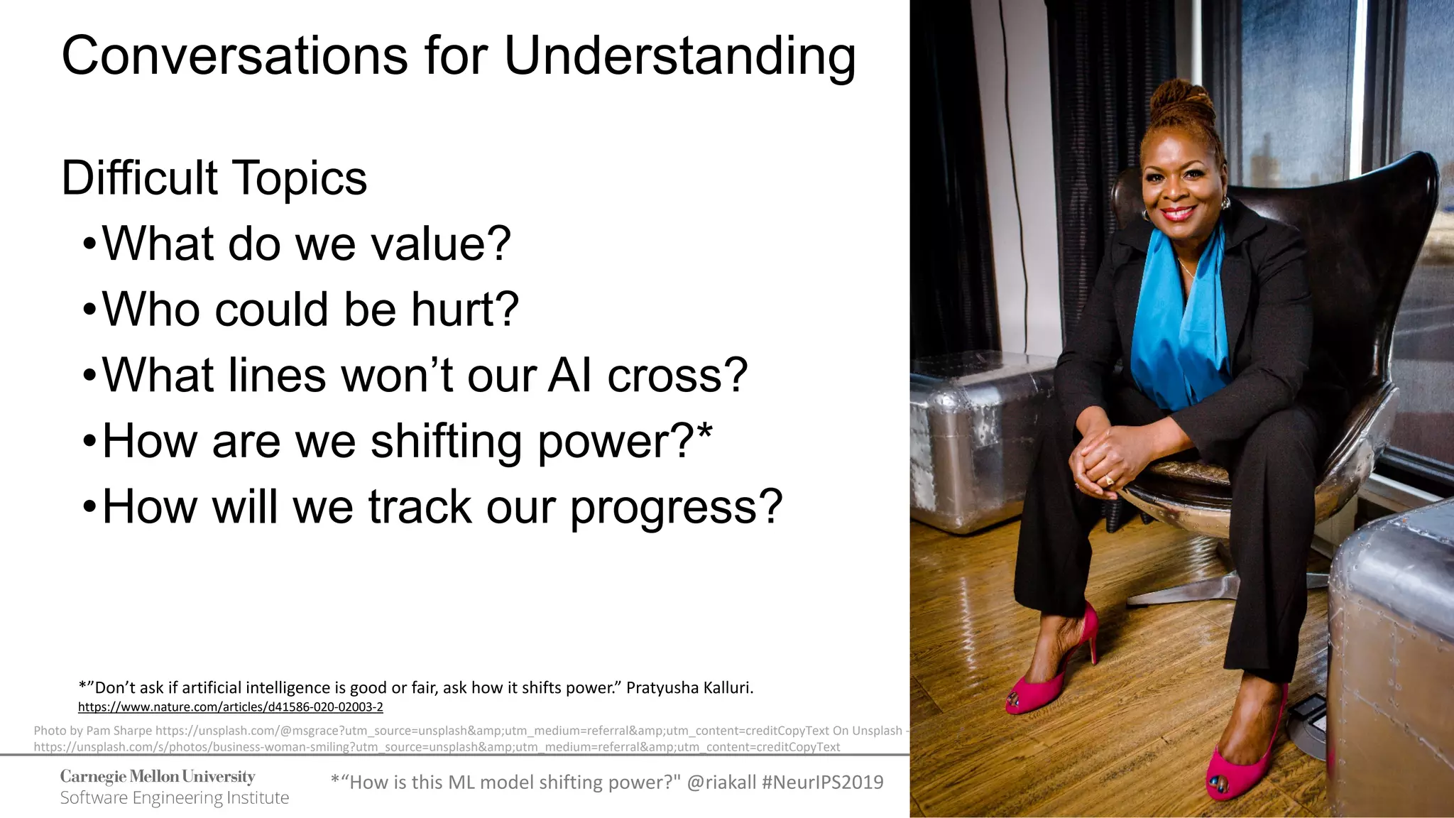 31
Navigating the Complexity of Trust
© 2021 Carnegie Mellon University
[DISTRIBUTION STATEMENT A] This material has been approved for public
release and unlimited distribution. Please see Copyright notice for non-US
Government use and distribution.
Conversations for Understanding
Difficult Topics
•What do we value?
•Who could be hurt?
•What lines won’t our AI cross?
•How are we shifting power?*
•How will we track our progress?
*“How is this ML model shifting power?" @riakall #NeurIPS2019
Photo by Pam Sharpe https://unsplash.com/@msgrace?utm_source=unsplash&amp;utm_medium=referral&amp;utm_content=creditCopyText On Unsplash -
https://unsplash.com/s/photos/business-woman-smiling?utm_source=unsplash&amp;utm_medium=referral&amp;utm_content=creditCopyText
*”Don’t ask if artificial intelligence is good or fair, ask how it shifts power.” Pratyusha Kalluri.
https://www.nature.com/articles/d41586-020-02003-2
 