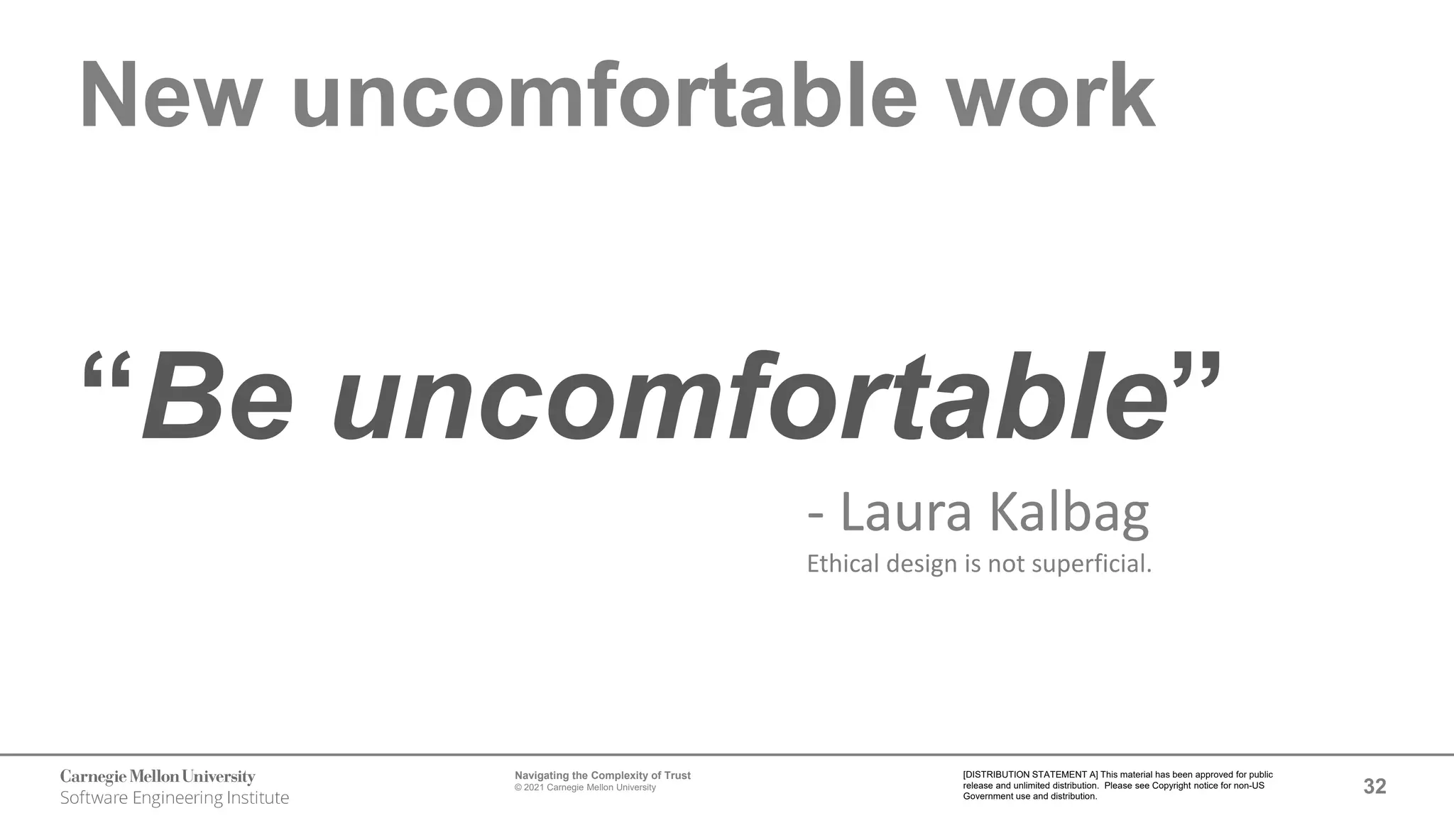 32
Navigating the Complexity of Trust
© 2021 Carnegie Mellon University
[DISTRIBUTION STATEMENT A] This material has been approved for public
release and unlimited distribution. Please see Copyright notice for non-US
Government use and distribution.
New uncomfortable work
“Be uncomfortable”
- Laura Kalbag
Ethical design is not superficial.
 