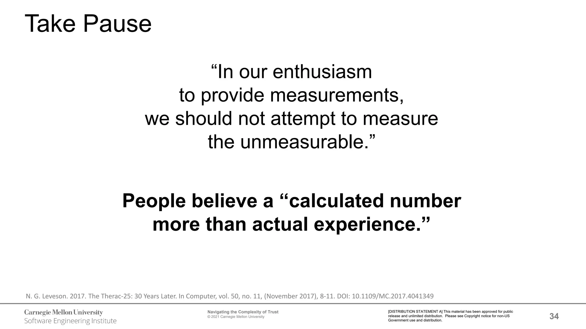 34
Navigating the Complexity of Trust
© 2021 Carnegie Mellon University
[DISTRIBUTION STATEMENT A] This material has been approved for public
release and unlimited distribution. Please see Copyright notice for non-US
Government use and distribution.
Take Pause
“In our enthusiasm
to provide measurements,
we should not attempt to measure
the unmeasurable.”
People believe a “calculated number
more than actual experience.”
N. G. Leveson. 2017. The Therac-25: 30 Years Later. In Computer, vol. 50, no. 11, (November 2017), 8-11. DOI: 10.1109/MC.2017.4041349
 