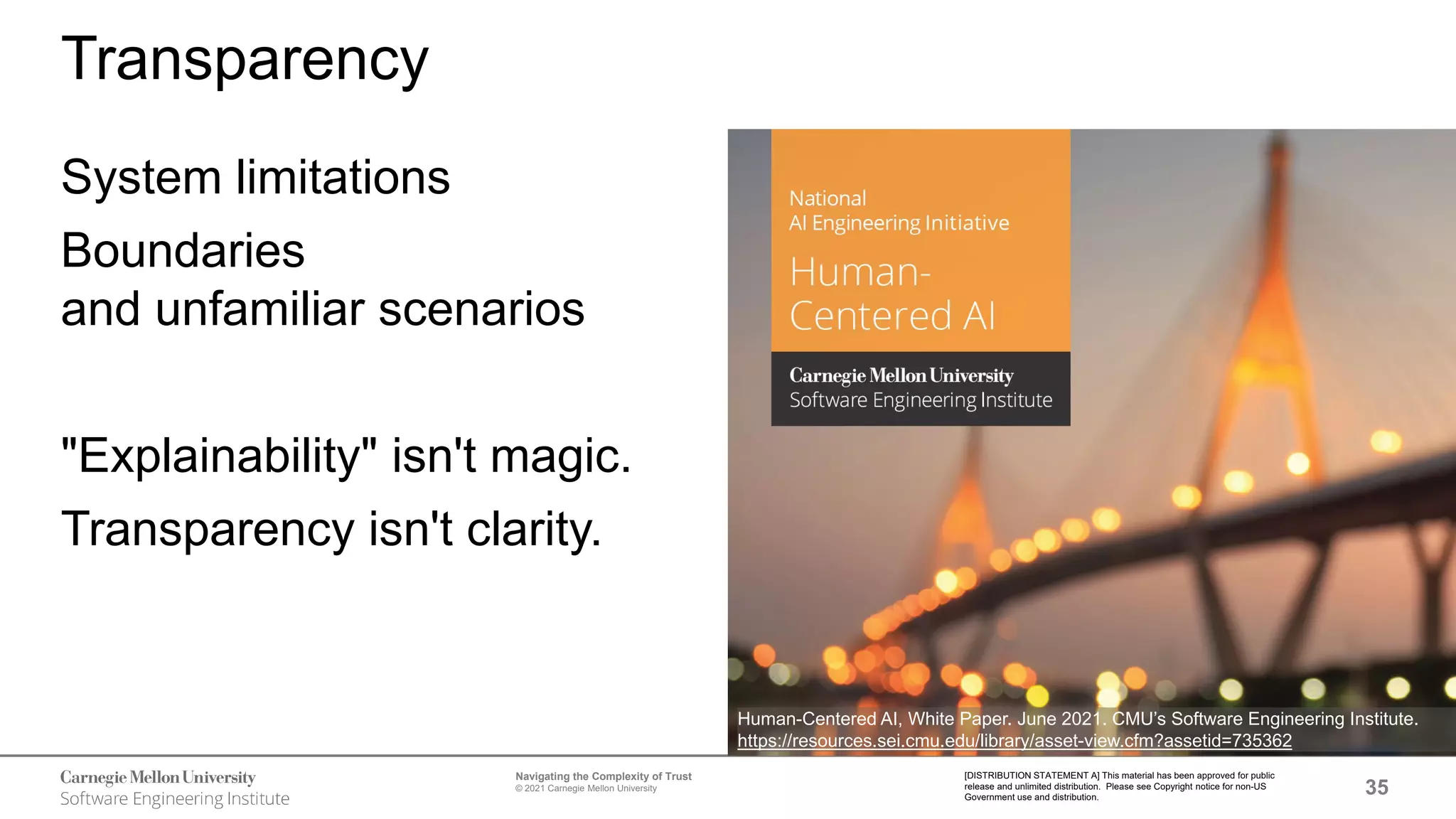 35
Navigating the Complexity of Trust
© 2021 Carnegie Mellon University
[DISTRIBUTION STATEMENT A] This material has been approved for public
release and unlimited distribution. Please see Copyright notice for non-US
Government use and distribution.
Transparency
System limitations
Boundaries
and unfamiliar scenarios
"Explainability" isn't magic.
Transparency isn't clarity.
Human-Centered AI, White Paper. June 2021. CMU’s Software Engineering Institute.
https://resources.sei.cmu.edu/library/asset-view.cfm?assetid=735362
 
