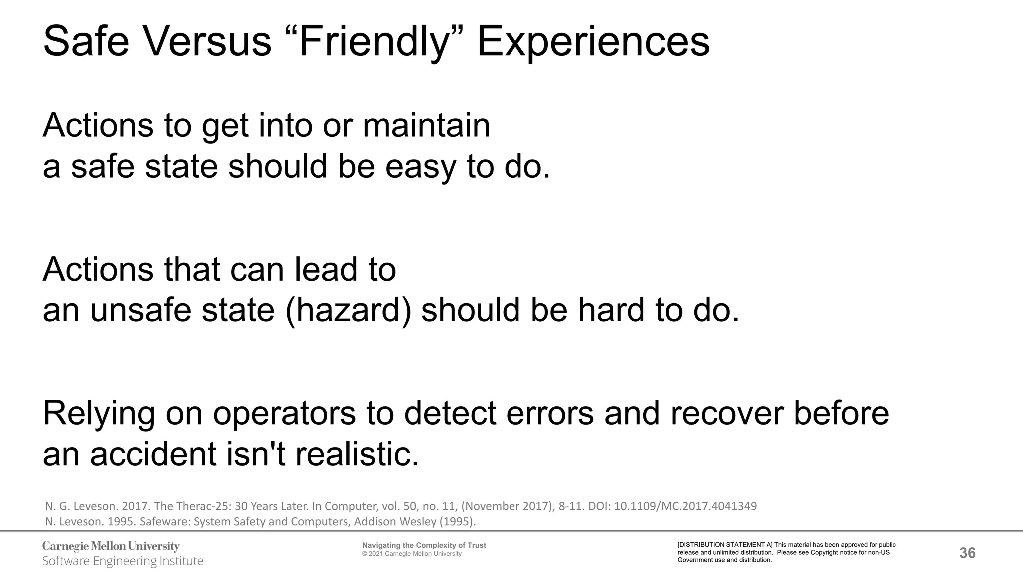 36
Navigating the Complexity of Trust
© 2021 Carnegie Mellon University
[DISTRIBUTION STATEMENT A] This material has been approved for public
release and unlimited distribution. Please see Copyright notice for non-US
Government use and distribution.
Safe Versus “Friendly” Experiences
Actions to get into or maintain
a safe state should be easy to do.
Actions that can lead to
an unsafe state (hazard) should be hard to do.
Relying on operators to detect errors and recover before
an accident isn't realistic.
N. G. Leveson. 2017. The Therac-25: 30 Years Later. In Computer, vol. 50, no. 11, (November 2017), 8-11. DOI: 10.1109/MC.2017.4041349
N. Leveson. 1995. Safeware: System Safety and Computers, Addison Wesley (1995).
 
