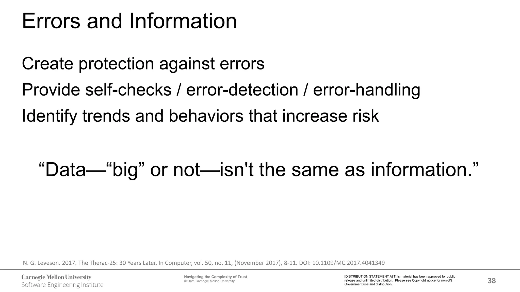 38
Navigating the Complexity of Trust
© 2021 Carnegie Mellon University
[DISTRIBUTION STATEMENT A] This material has been approved for public
release and unlimited distribution. Please see Copyright notice for non-US
Government use and distribution.
Errors and Information
Create protection against errors
Provide self-checks / error-detection / error-handling
Identify trends and behaviors that increase risk
“Data—“big” or not—isn't the same as information.”
N. G. Leveson. 2017. The Therac-25: 30 Years Later. In Computer, vol. 50, no. 11, (November 2017), 8-11. DOI: 10.1109/MC.2017.4041349
 