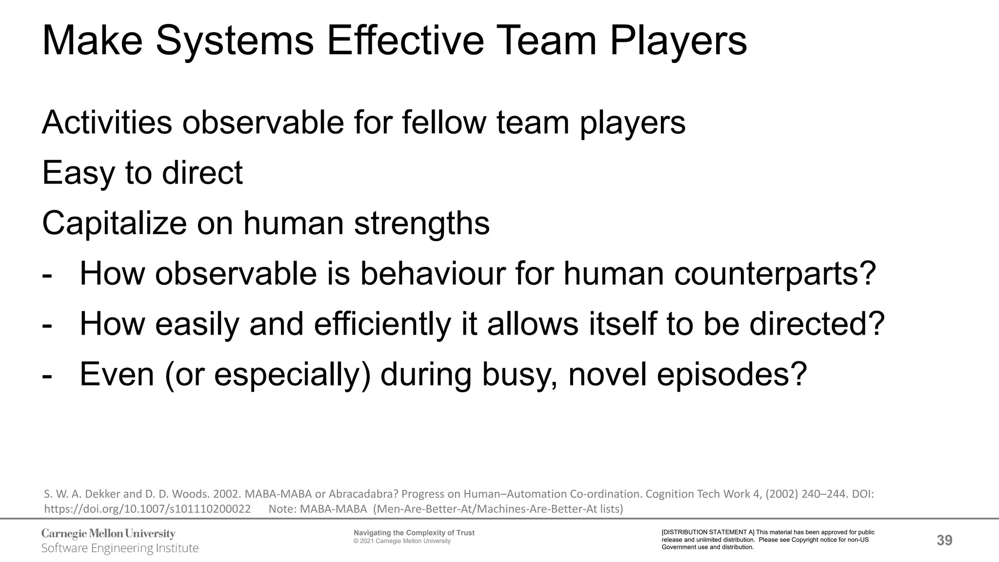 39
Navigating the Complexity of Trust
© 2021 Carnegie Mellon University
[DISTRIBUTION STATEMENT A] This material has been approved for public
release and unlimited distribution. Please see Copyright notice for non-US
Government use and distribution.
Make Systems Effective Team Players
Activities observable for fellow team players
Easy to direct
Capitalize on human strengths
- How observable is behaviour for human counterparts?
- How easily and efficiently it allows itself to be directed?
- Even (or especially) during busy, novel episodes?
S. W. A. Dekker and D. D. Woods. 2002. MABA-MABA or Abracadabra? Progress on Human–Automation Co-ordination. Cognition Tech Work 4, (2002) 240–244. DOI:
https://doi.org/10.1007/s101110200022 Note: MABA-MABA (Men-Are-Better-At/Machines-Are-Better-At lists)
 