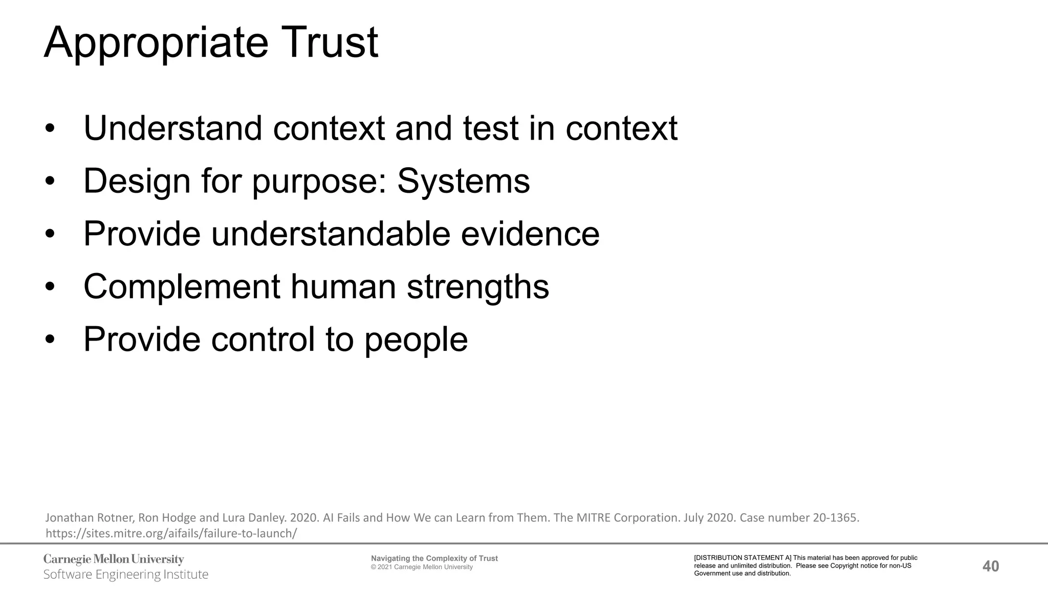 40
Navigating the Complexity of Trust
© 2021 Carnegie Mellon University
[DISTRIBUTION STATEMENT A] This material has been approved for public
release and unlimited distribution. Please see Copyright notice for non-US
Government use and distribution.
Appropriate Trust
• Understand context and test in context
• Design for purpose: Systems
• Provide understandable evidence
• Complement human strengths
• Provide control to people
Jonathan Rotner, Ron Hodge and Lura Danley. 2020. AI Fails and How We can Learn from Them. The MITRE Corporation. July 2020. Case number 20-1365.
https://sites.mitre.org/aifails/failure-to-launch/
 