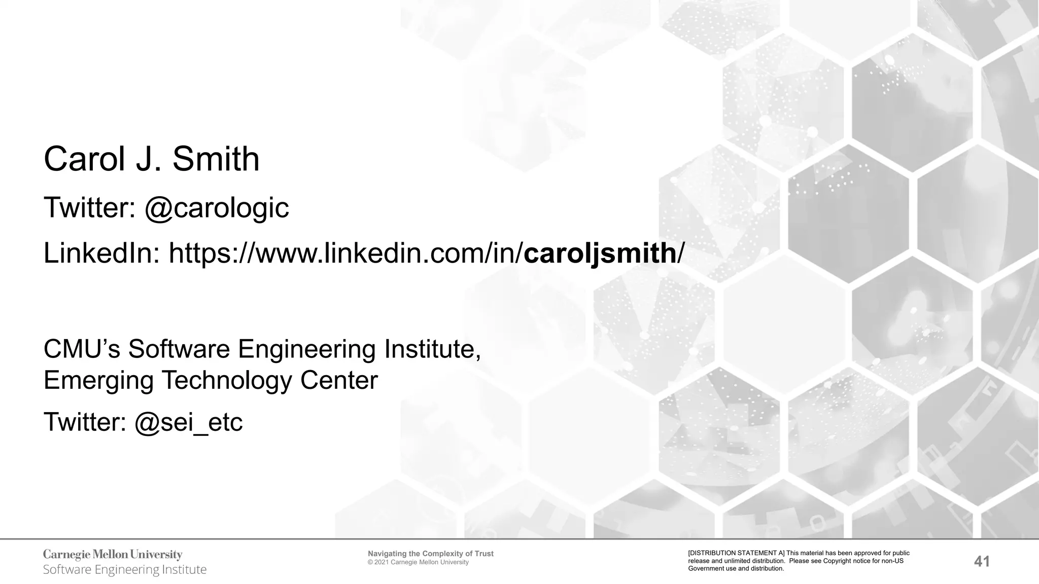41
Navigating the Complexity of Trust
© 2021 Carnegie Mellon University
[DISTRIBUTION STATEMENT A] This material has been approved for public
release and unlimited distribution. Please see Copyright notice for non-US
Government use and distribution.
Carol J. Smith
Twitter: @carologic
LinkedIn: https://www.linkedin.com/in/caroljsmith/
CMU’s Software Engineering Institute,
Emerging Technology Center
Twitter: @sei_etc
 