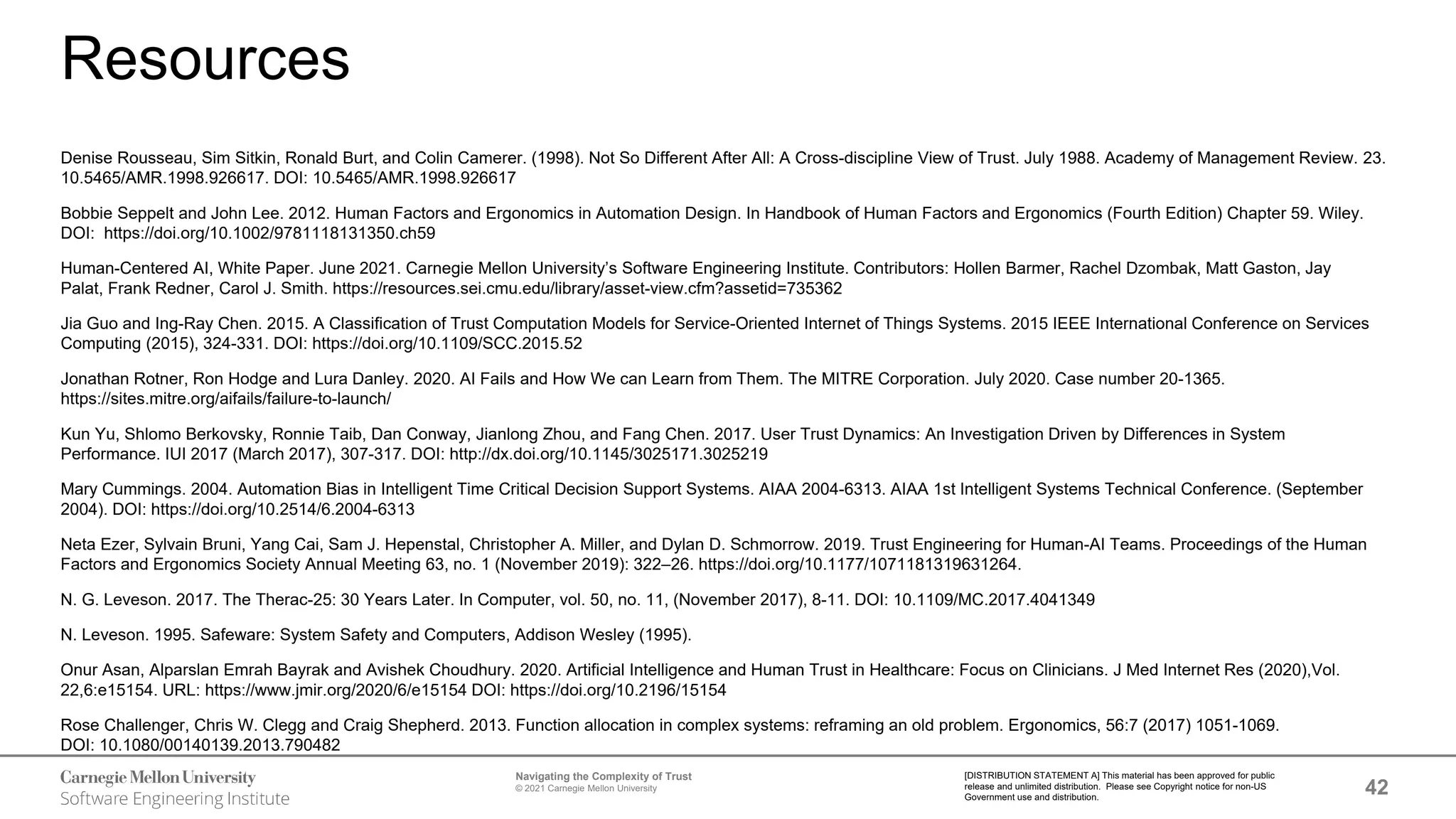 42
Navigating the Complexity of Trust
© 2021 Carnegie Mellon University
[DISTRIBUTION STATEMENT A] This material has been approved for public
release and unlimited distribution. Please see Copyright notice for non-US
Government use and distribution.
Resources
Denise Rousseau, Sim Sitkin, Ronald Burt, and Colin Camerer. (1998). Not So Different After All: A Cross-discipline View of Trust. July 1988. Academy of Management Review. 23.
10.5465/AMR.1998.926617. DOI: 10.5465/AMR.1998.926617
Bobbie Seppelt and John Lee. 2012. Human Factors and Ergonomics in Automation Design. In Handbook of Human Factors and Ergonomics (Fourth Edition) Chapter 59. Wiley.
DOI: https://doi.org/10.1002/9781118131350.ch59
Human-Centered AI, White Paper. June 2021. Carnegie Mellon University’s Software Engineering Institute. Contributors: Hollen Barmer, Rachel Dzombak, Matt Gaston, Jay
Palat, Frank Redner, Carol J. Smith. https://resources.sei.cmu.edu/library/asset-view.cfm?assetid=735362
Jia Guo and Ing-Ray Chen. 2015. A Classification of Trust Computation Models for Service-Oriented Internet of Things Systems. 2015 IEEE International Conference on Services
Computing (2015), 324-331. DOI: https://doi.org/10.1109/SCC.2015.52
Jonathan Rotner, Ron Hodge and Lura Danley. 2020. AI Fails and How We can Learn from Them. The MITRE Corporation. July 2020. Case number 20-1365.
https://sites.mitre.org/aifails/failure-to-launch/
Kun Yu, Shlomo Berkovsky, Ronnie Taib, Dan Conway, Jianlong Zhou, and Fang Chen. 2017. User Trust Dynamics: An Investigation Driven by Differences in System
Performance. IUI 2017 (March 2017), 307-317. DOI: http://dx.doi.org/10.1145/3025171.3025219
Mary Cummings. 2004. Automation Bias in Intelligent Time Critical Decision Support Systems. AIAA 2004-6313. AIAA 1st Intelligent Systems Technical Conference. (September
2004). DOI: https://doi.org/10.2514/6.2004-6313
Neta Ezer, Sylvain Bruni, Yang Cai, Sam J. Hepenstal, Christopher A. Miller, and Dylan D. Schmorrow. 2019. Trust Engineering for Human-AI Teams. Proceedings of the Human
Factors and Ergonomics Society Annual Meeting 63, no. 1 (November 2019): 322–26. https://doi.org/10.1177/1071181319631264.
N. G. Leveson. 2017. The Therac-25: 30 Years Later. In Computer, vol. 50, no. 11, (November 2017), 8-11. DOI: 10.1109/MC.2017.4041349
N. Leveson. 1995. Safeware: System Safety and Computers, Addison Wesley (1995).
Onur Asan, Alparslan Emrah Bayrak and Avishek Choudhury. 2020. Artificial Intelligence and Human Trust in Healthcare: Focus on Clinicians. J Med Internet Res (2020),Vol.
22,6:e15154. URL: https://www.jmir.org/2020/6/e15154 DOI: https://doi.org/10.2196/15154
Rose Challenger, Chris W. Clegg and Craig Shepherd. 2013. Function allocation in complex systems: reframing an old problem. Ergonomics, 56:7 (2017) 1051-1069.
DOI: 10.1080/00140139.2013.790482
 