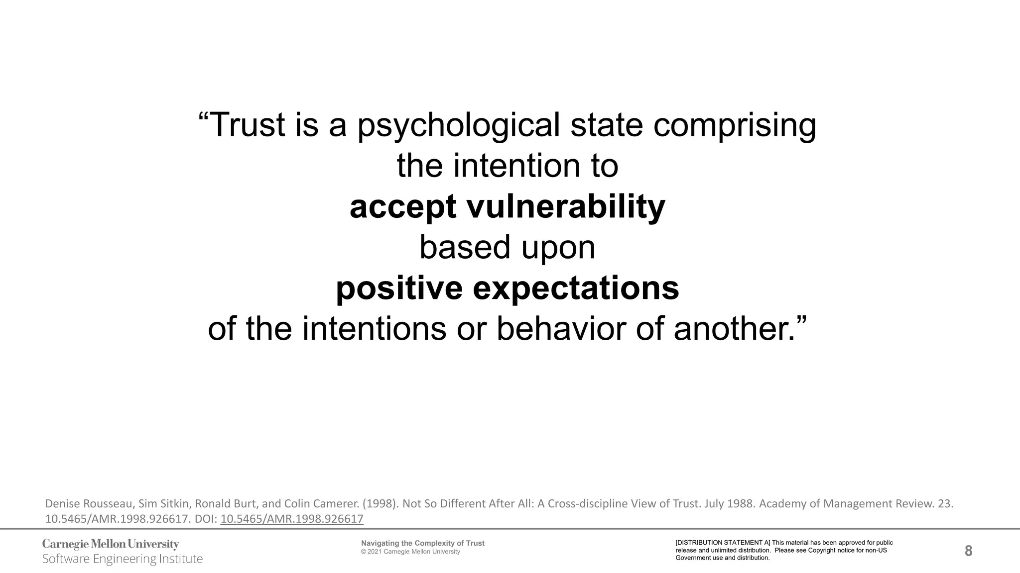 8
Navigating the Complexity of Trust
© 2021 Carnegie Mellon University
[DISTRIBUTION STATEMENT A] This material has been approved for public
release and unlimited distribution. Please see Copyright notice for non-US
Government use and distribution.
“Trust is a psychological state comprising
the intention to
accept vulnerability
based upon
positive expectations
of the intentions or behavior of another.”
Denise Rousseau, Sim Sitkin, Ronald Burt, and Colin Camerer. (1998). Not So Different After All: A Cross-discipline View of Trust. July 1988. Academy of Management Review. 23.
10.5465/AMR.1998.926617. DOI: 10.5465/AMR.1998.926617
 
