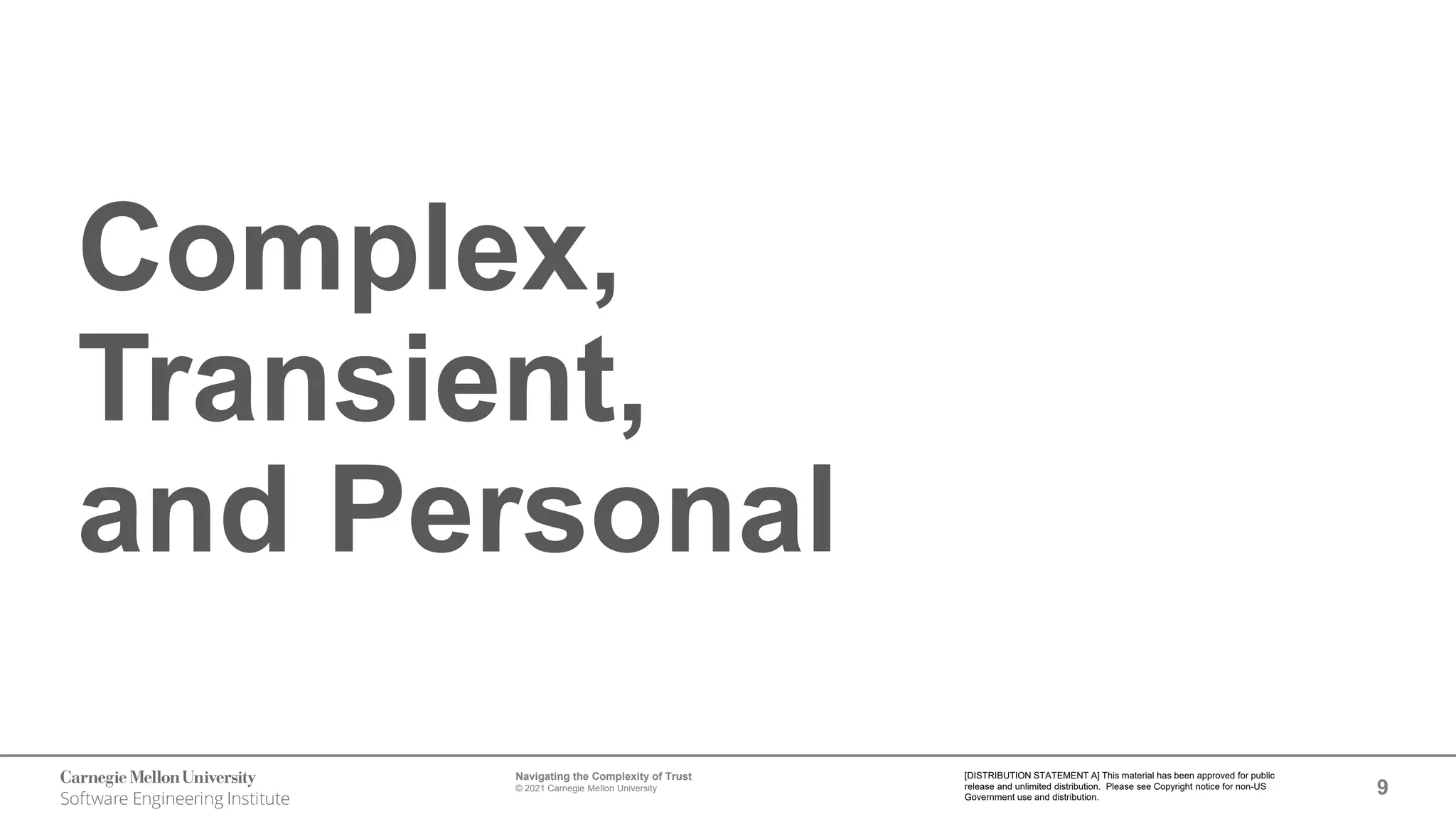 9
Navigating the Complexity of Trust
© 2021 Carnegie Mellon University
[DISTRIBUTION STATEMENT A] This material has been approved for public
release and unlimited distribution. Please see Copyright notice for non-US
Government use and distribution.
Complex,
Transient,
and Personal
 