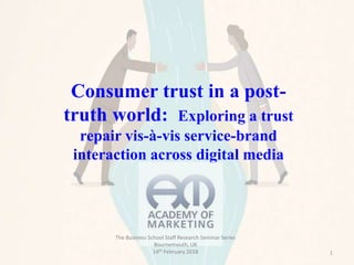 1
Consumer trust in a post-
truth world: Exploring a trust
repair vis-à-vis service-brand
interaction across digital media
The Business School Staff Research Seminar Series
Bournemouth, UK
14th February 2018
 