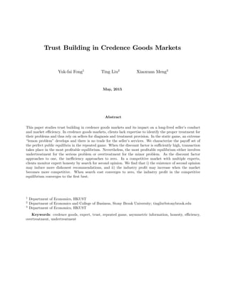 Trust Building in Credence Goods Markets
Yuk-fai Fong1
Ting Liu2
Xiaoxuan Meng3
May, 2015
Abstract
This paper studies trust building in credence goods markets and its impact on a long-lived seller’s conduct
and market e¢ ciency. In credence goods markets, clients lack expertise to identify the proper treatment for
their problems and thus rely on sellers for diagnosis and treatment provision. In the static game, an extreme
“lemon problem” develops and there is no trade for the seller’s services. We characterize the payo¤ set of
the perfect public equilibria in the repeated game. When the discount factor is su¢ ciently high, transaction
takes place in the most pro…table equilibrium. Nevertheless, the most pro…table equilibrium either involves
undertreatment for the serious problem or overtreatment for the minor problem. As the discount factor
approaches to one, the ine¢ ciency approaches to zero. In a competitive market with multiple experts,
clients monitor expert honesty by search for second opinion. We …nd that i) the existence of second opinion
may induce more dishonest recommendations, and ii) the industry pro…t may increase when the market
becomes more competitive. When search cost converges to zero, the industry pro…t in the competitive
equilibrium converges to the …rst best.
1
Department of Economics, HKUST
2
Department of Economics and College of Business, Stony Brook University; tingliu@stonybrook.edu
3
Department of Economics, HKUST
Keywords: credence goods, expert, trust, repeated game, asymmetric information, honesty, e¢ ciency,
overtreatment, undertreatment
 