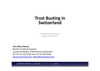 Trust Busting in 
                         Switzerland

                            A 7 Bedford Row Seminar
                              London, 13 May 2011




Yves Klein, Partner
Monfrini Crettol & Associés
3, place du Molard, 1204 Geneva, Switzerland
Tel: +41 22 310 22 66; Fax: +41 22 310 24 86
www.mcswisslaw.com; yklein@mcswisslaw.com
 