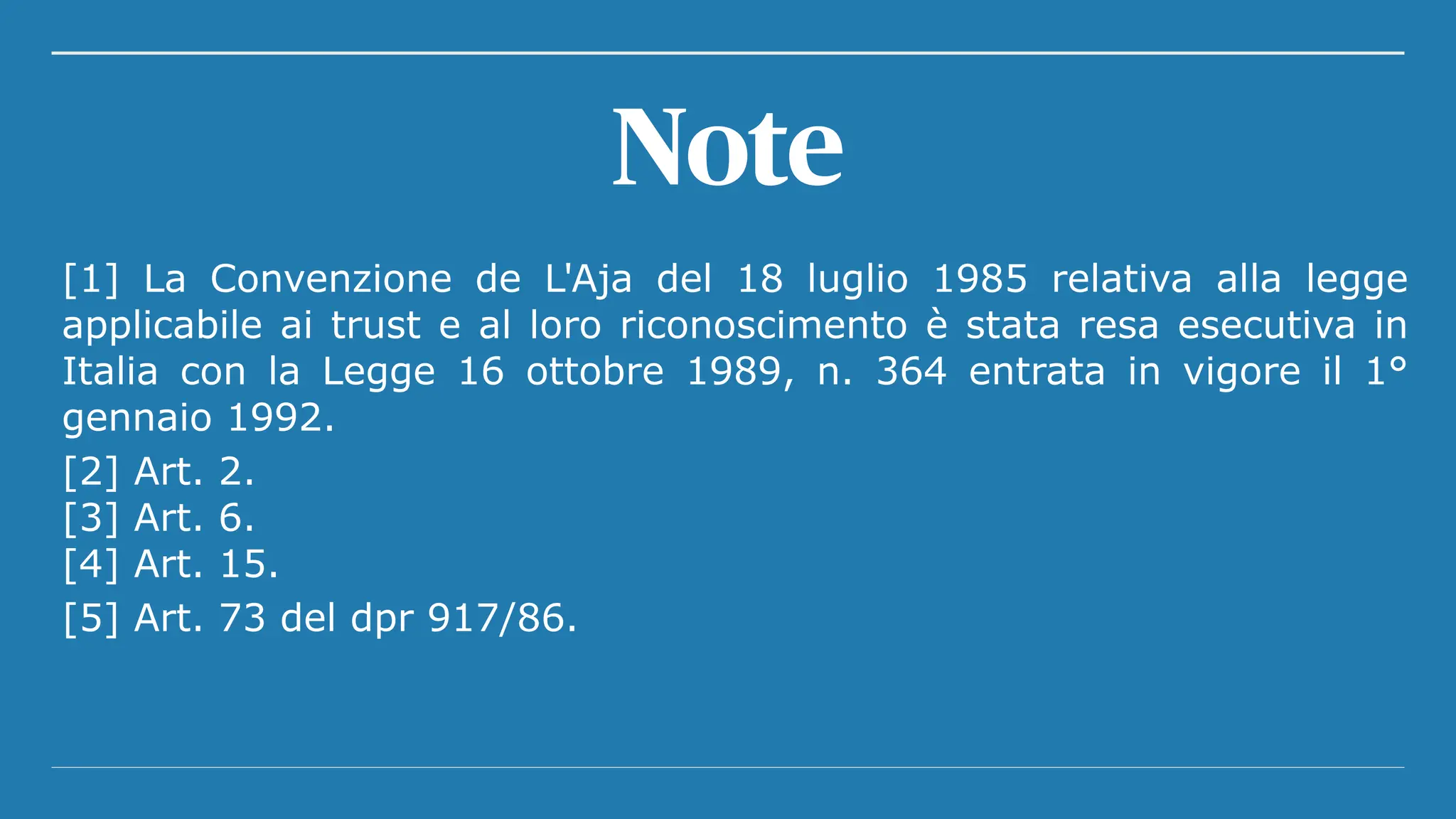 [1] La Convenzione de L'Aja del 18 luglio 1985 relativa alla legge
applicabile ai trust e al loro riconoscimento è stata resa esecutiva in
Italia con la Legge 16 ottobre 1989, n. 364 entrata in vigore il 1°
gennaio 1992.
[2] Art. 2.
[3] Art. 6.
[4] Art. 15.
[5] Art. 73 del dpr 917/86.
Note
 