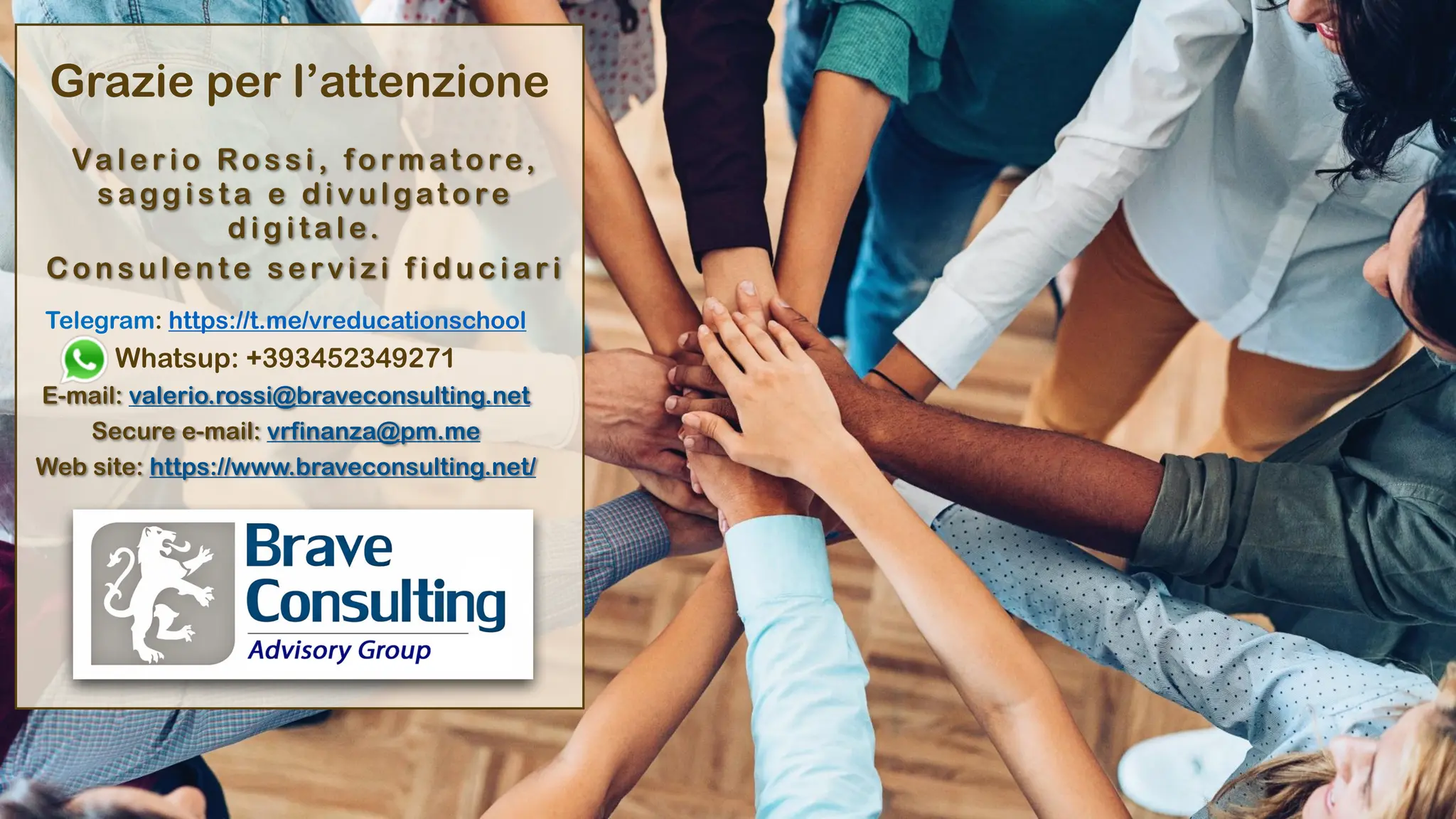 Grazie per l’attenzione
Va l e r i o Ro s s i , fo r m at o re,
sagg ista e divu lgatore
digitale.
C o n s u l e n t e s e rv i z i f i d u c i a r i
Telegram: https://t.me/vreducationschool
Whatsup: +393452349271
E-mail: valerio.rossi@braveconsulting.net
Secure e-mail: vrfinanza@pm.me
Web site: https://www.braveconsulting.net/
 