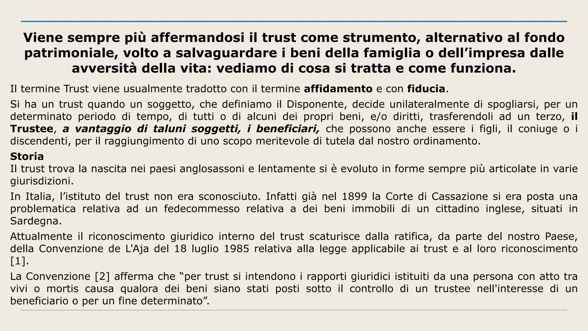 Viene sempre più affermandosi il trust come strumento, alternativo al fondo
patrimoniale, volto a salvaguardare i beni della famiglia o dell’impresa dalle
avversità della vita: vediamo di cosa si tratta e come funziona.
Il termine Trust viene usualmente tradotto con il termine affidamento e con fiducia.
Si ha un trust quando un soggetto, che definiamo il Disponente, decide unilateralmente di spogliarsi, per un
determinato periodo di tempo, di tutti o di alcuni dei propri beni, e/o diritti, trasferendoli ad un terzo, il
Trustee, a vantaggio di taluni soggetti, i beneficiari, che possono anche essere i figli, il coniuge o i
discendenti, per il raggiungimento di uno scopo meritevole di tutela dal nostro ordinamento.
Storia
Il trust trova la nascita nei paesi anglosassoni e lentamente si è evoluto in forme sempre più articolate in varie
giurisdizioni.
In Italia, l’istituto del trust non era sconosciuto. Infatti già nel 1899 la Corte di Cassazione si era posta una
problematica relativa ad un fedecommesso relativa a dei beni immobili di un cittadino inglese, situati in
Sardegna.
Attualmente il riconoscimento giuridico interno del trust scaturisce dalla ratifica, da parte del nostro Paese,
della Convenzione de L'Aja del 18 luglio 1985 relativa alla legge applicabile ai trust e al loro riconoscimento
[1].
La Convenzione [2] afferma che “per trust si intendono i rapporti giuridici istituiti da una persona con atto tra
vivi o mortis causa qualora dei beni siano stati posti sotto il controllo di un trustee nell'interesse di un
beneficiario o per un fine determinato”.
 