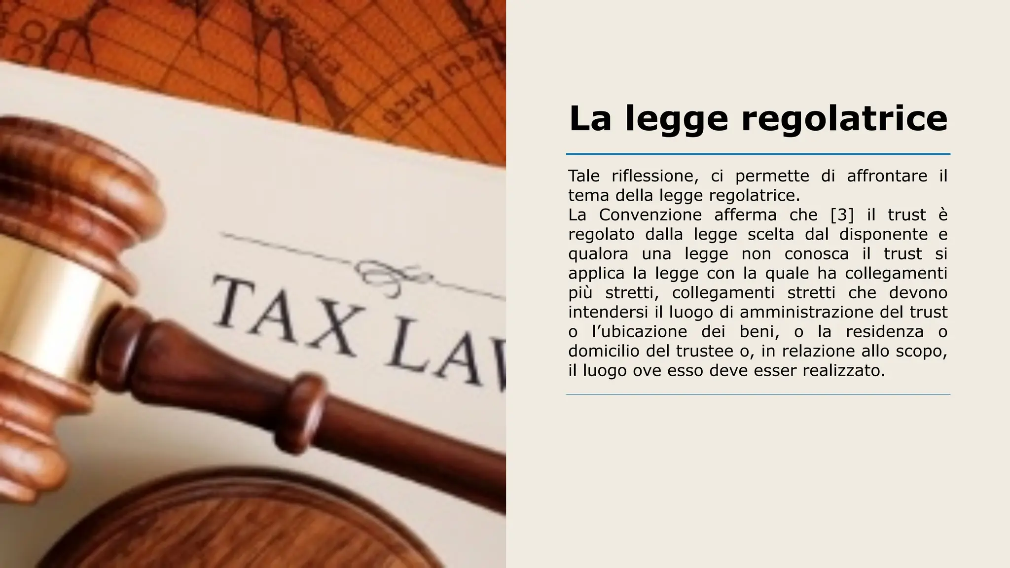 La legge regolatrice
Tale riflessione, ci permette di affrontare il
tema della legge regolatrice.
La Convenzione afferma che [3] il trust è
regolato dalla legge scelta dal disponente e
qualora una legge non conosca il trust si
applica la legge con la quale ha collegamenti
più stretti, collegamenti stretti che devono
intendersi il luogo di amministrazione del trust
o l’ubicazione dei beni, o la residenza o
domicilio del trustee o, in relazione allo scopo,
il luogo ove esso deve esser realizzato.
 