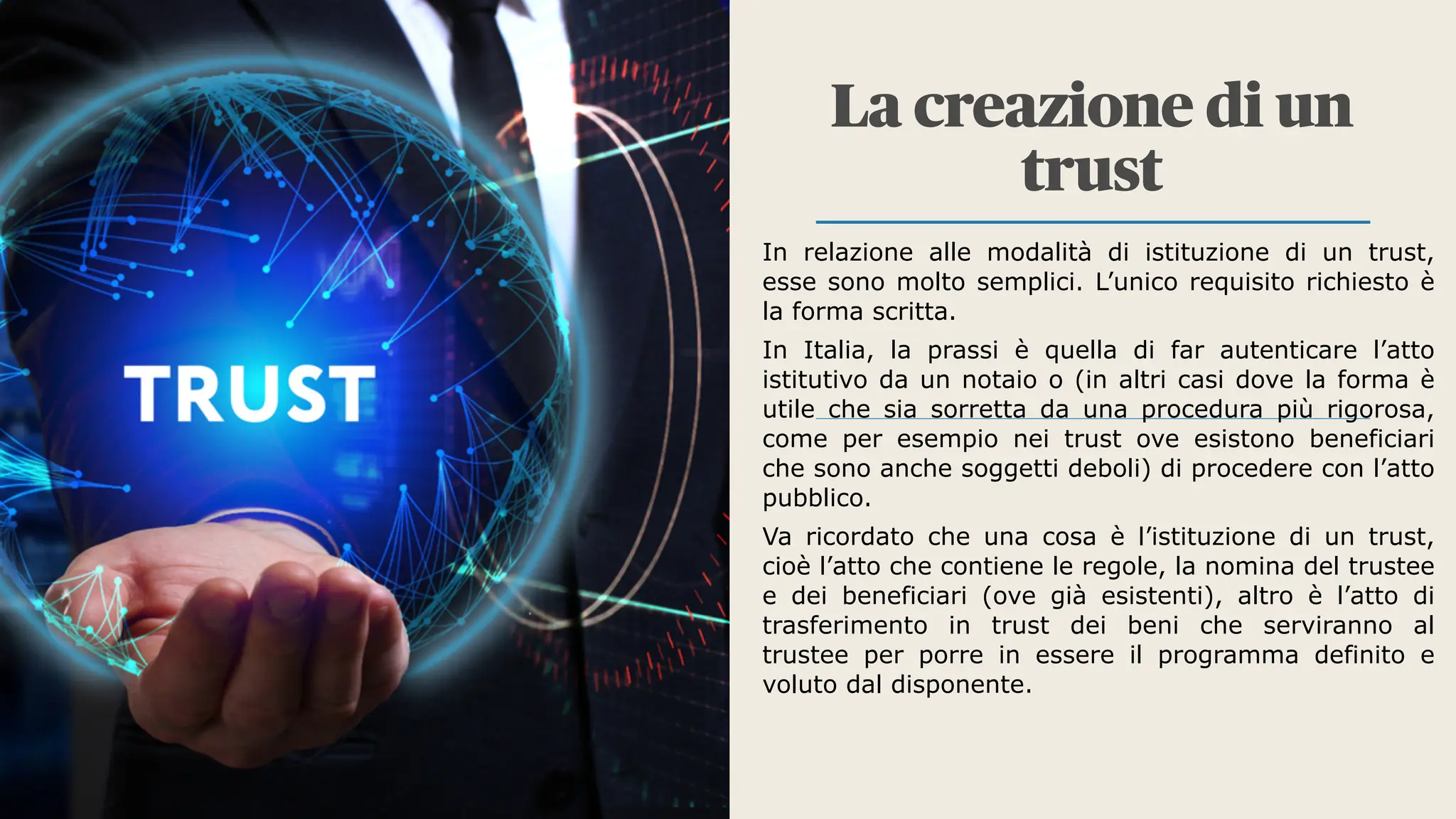 La creazione di un
trust
In relazione alle modalità di istituzione di un trust,
esse sono molto semplici. L’unico requisito richiesto è
la forma scritta.
In Italia, la prassi è quella di far autenticare l’atto
istitutivo da un notaio o (in altri casi dove la forma è
utile che sia sorretta da una procedura più rigorosa,
come per esempio nei trust ove esistono beneficiari
che sono anche soggetti deboli) di procedere con l’atto
pubblico.
Va ricordato che una cosa è l’istituzione di un trust,
cioè l’atto che contiene le regole, la nomina del trustee
e dei beneficiari (ove già esistenti), altro è l’atto di
trasferimento in trust dei beni che serviranno al
trustee per porre in essere il programma definito e
voluto dal disponente.
 