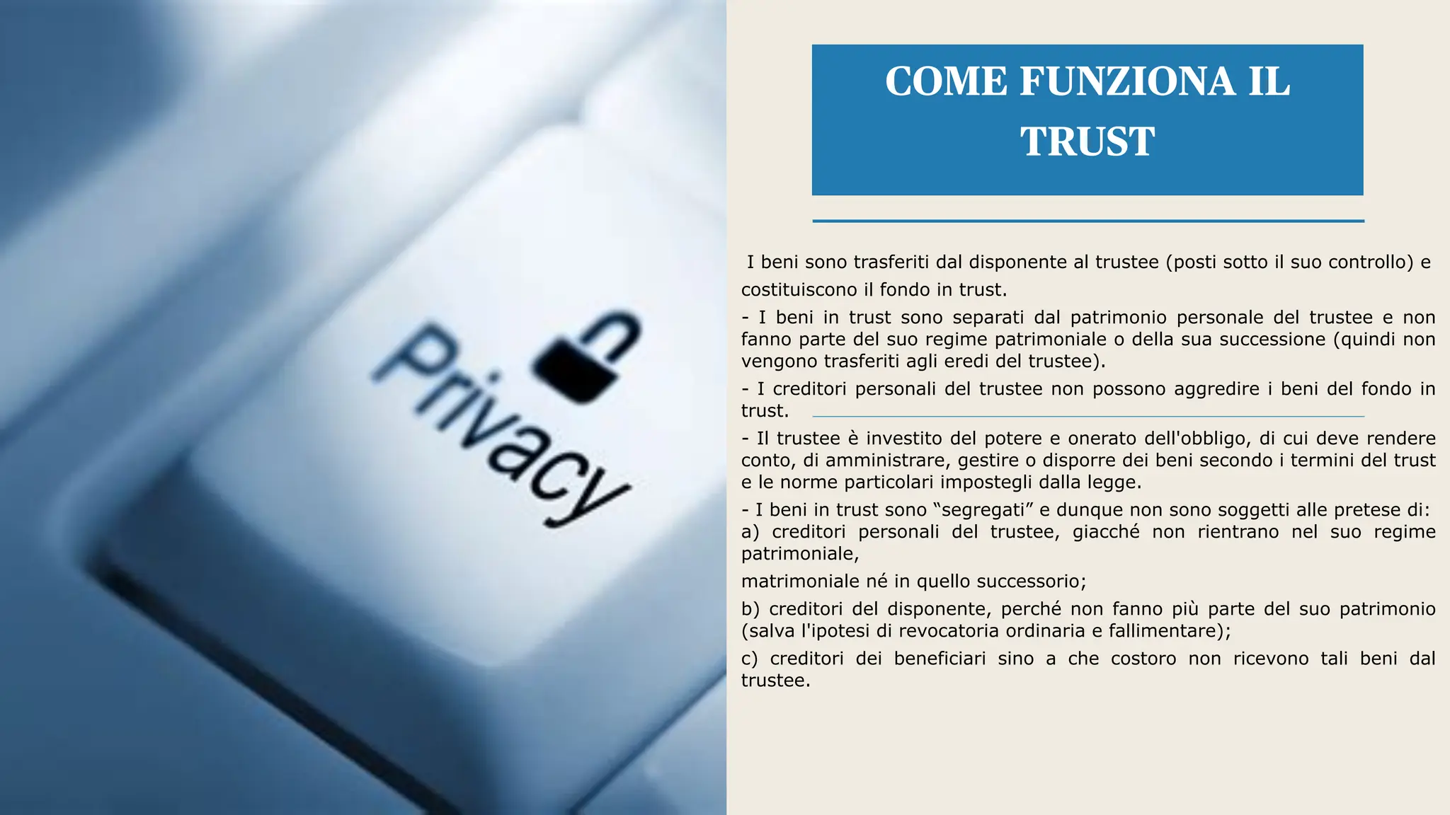 I beni sono trasferiti dal disponente al trustee (posti sotto il suo controllo) e
costituiscono il fondo in trust.
- I beni in trust sono separati dal patrimonio personale del trustee e non
fanno parte del suo regime patrimoniale o della sua successione (quindi non
vengono trasferiti agli eredi del trustee).
- I creditori personali del trustee non possono aggredire i beni del fondo in
trust.
- Il trustee è investito del potere e onerato dell'obbligo, di cui deve rendere
conto, di amministrare, gestire o disporre dei beni secondo i termini del trust
e le norme particolari impostegli dalla legge.
- I beni in trust sono “segregati” e dunque non sono soggetti alle pretese di:
a) creditori personali del trustee, giacché non rientrano nel suo regime
patrimoniale,
matrimoniale né in quello successorio;
b) creditori del disponente, perché non fanno più parte del suo patrimonio
(salva l'ipotesi di revocatoria ordinaria e fallimentare);
c) creditori dei beneficiari sino a che costoro non ricevono tali beni dal
trustee.
COME FUNZIONA IL
TRUST
 