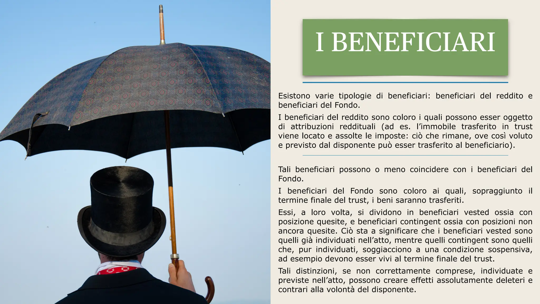 Esistono varie tipologie di beneficiari: beneficiari del reddito e
beneficiari del Fondo.
I beneficiari del reddito sono coloro i quali possono esser oggetto
di attribuzioni reddituali (ad es. l’immobile trasferito in trust
viene locato e assolte le imposte: ciò che rimane, ove così voluto
e previsto dal disponente può esser trasferito al beneficiario).
Tali beneficiari possono o meno coincidere con i beneficiari del
Fondo.
I beneficiari del Fondo sono coloro ai quali, sopraggiunto il
termine finale del trust, i beni saranno trasferiti.
Essi, a loro volta, si dividono in beneficiari vested ossia con
posizione quesite, e beneficiari contingent ossia con posizioni non
ancora quesite. Ciò sta a significare che i beneficiari vested sono
quelli già individuati nell’atto, mentre quelli contingent sono quelli
che, pur individuati, soggiacciono a una condizione sospensiva,
ad esempio devono esser vivi al termine finale del trust.
Tali distinzioni, se non correttamente comprese, individuate e
previste nell’atto, possono creare effetti assolutamente deleteri e
contrari alla volontà del disponente.
I BENEFICIARI
 