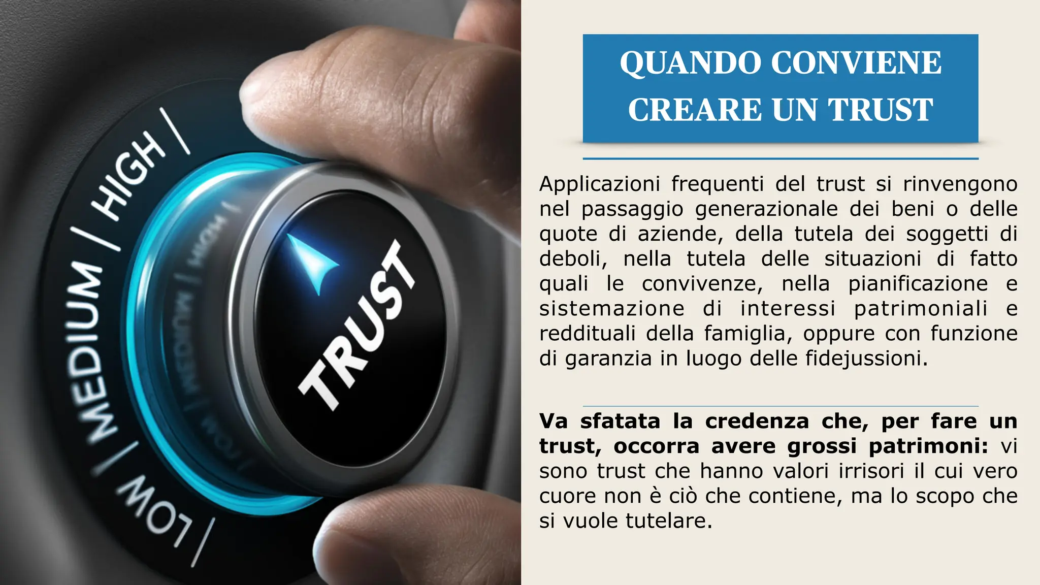 QUANDO CONVIENE
CREARE UN TRUST
Applicazioni frequenti del trust si rinvengono
nel passaggio generazionale dei beni o delle
quote di aziende, della tutela dei soggetti di
deboli, nella tutela delle situazioni di fatto
quali le convivenze, nella pianificazione e
sistemazione di interessi patrimoniali e
reddituali della famiglia, oppure con funzione
di garanzia in luogo delle fidejussioni.
Va sfatata la credenza che, per fare un
trust, occorra avere grossi patrimoni: vi
sono trust che hanno valori irrisori il cui vero
cuore non è ciò che contiene, ma lo scopo che
si vuole tutelare.
 
