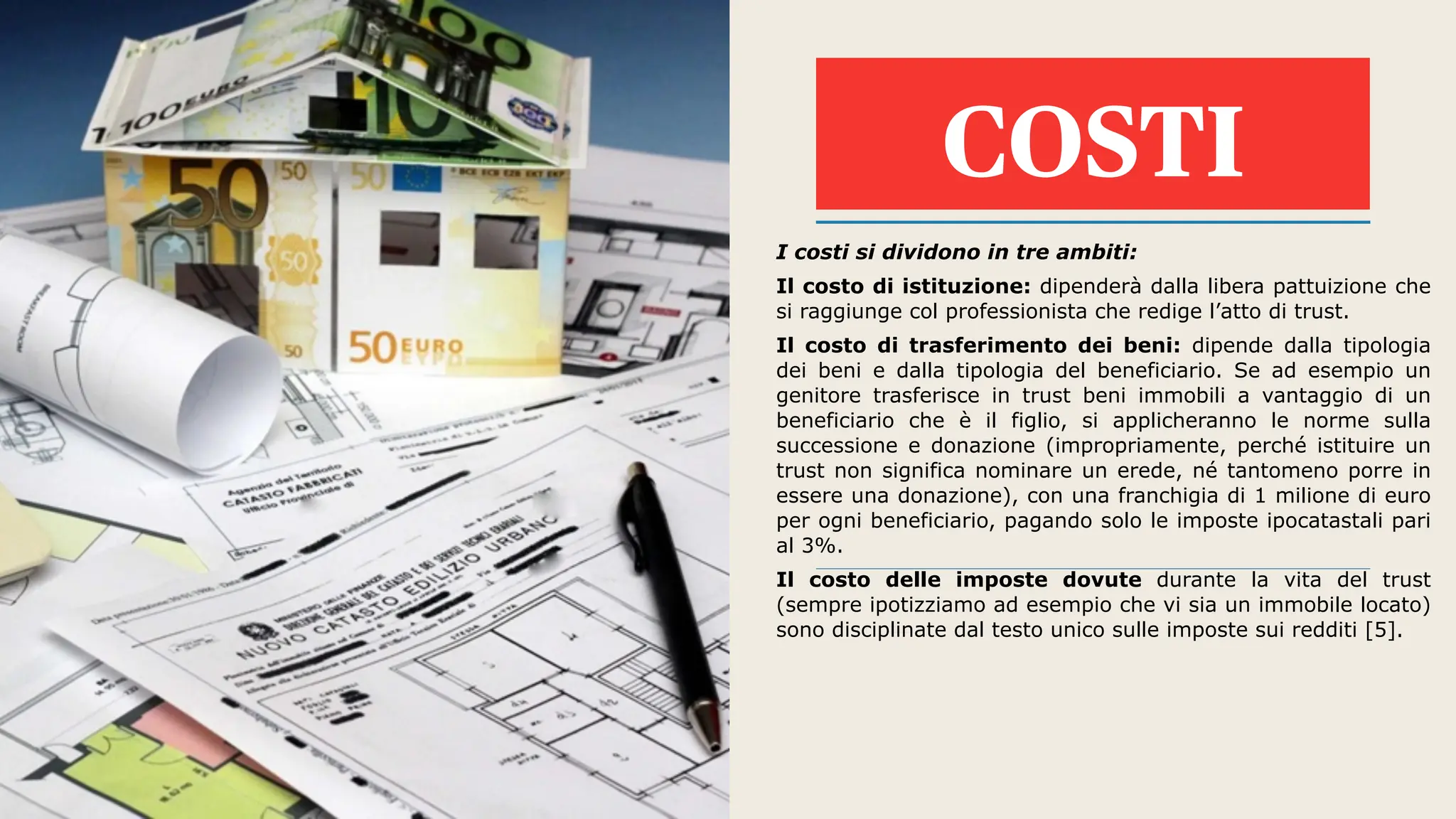 COSTI
I costi si dividono in tre ambiti:
Il costo di istituzione: dipenderà dalla libera pattuizione che
si raggiunge col professionista che redige l’atto di trust.
Il costo di trasferimento dei beni: dipende dalla tipologia
dei beni e dalla tipologia del beneficiario. Se ad esempio un
genitore trasferisce in trust beni immobili a vantaggio di un
beneficiario che è il figlio, si applicheranno le norme sulla
successione e donazione (impropriamente, perché istituire un
trust non significa nominare un erede, né tantomeno porre in
essere una donazione), con una franchigia di 1 milione di euro
per ogni beneficiario, pagando solo le imposte ipocatastali pari
al 3%.
Il costo delle imposte dovute durante la vita del trust
(sempre ipotizziamo ad esempio che vi sia un immobile locato)
sono disciplinate dal testo unico sulle imposte sui redditi [5].
 