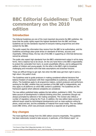BBC Editorial Guidelines: Trust commentary on the 2010 edition




            BBC Editorial Guidelines: Trust
            commentary on the 2010
            edition
            Introduction
            The Editorial Guidelines are one of the most important documents the BBC publishes. We
            know that the public rightly expect the highest standards from the BBC and these
            Guidelines set out the standards required of everyone making programmes and other
            content for the BBC.
            The public expect the information they receive from the BBC to be authoritative, and the
            Guidelines accordingly place great stress on standards of fairness, accuracy and
            impartiality. Without these, the key role of the BBC in supporting an informed democracy
            cannot be achieved.
            The public also expect high standards from the BBC’s entertainment output in all its many
            forms. Here a balance has to be struck. On the one hand there is the BBC’s responsibility
            to protect the vulnerable from harm, to avoid unjustifiable offence, and to safeguard the
            welfare of children and young people. On the other is the BBC’s right to broadcast
            challenging and innovative work that tests assumptions and stretches horizons.
            These are difficult things to get right. But when the BBC does get them right it earns a
            high return: the public’s trust.
            The Guidelines exist to guide producers in making considered editorial decisions that
            balance freedom of expression with their responsibilities to audiences, contributors and
            others. The Guidelines apply to all programme makers, content producers and performers
            working for the BBC, whether they are members of the BBC staff or independents, and
            they apply to all platforms on which BBC content is published. The Guidelines are the
            framework against which editorial complaints are considered.
            The new edition published today updates the last edition, published in 2005. The revision
            takes account of developments in editorial thinking since then, sometimes (though not
            always) prompted by editorial or fair trading complaints. The revision also reflects a
            number of regulatory rulings by the Trust. In addition, the new edition takes account of
            editorial issues raised by technological developments such as mass audience voting by
            phone, email and text, and the availability of material from social media. The new edition
            covers BBC Online, which was previously covered by a separate set of guidelines.


            Key changes
            The most significant change from the 2005 edition concerns impartiality. The guideline
                                                                                              1
            has been extensively revised to take account, in particular, of the Bridcut report on



            1
                From Seesaw to Wagon Wheel: Safeguarding Impartiality in the 21st Century.
            www.bbc.co.uk/bbctrust/assets/files/pdf/review_report_research/impartiality_21century/report.pdf

12 October 2010                                                                                                1
 