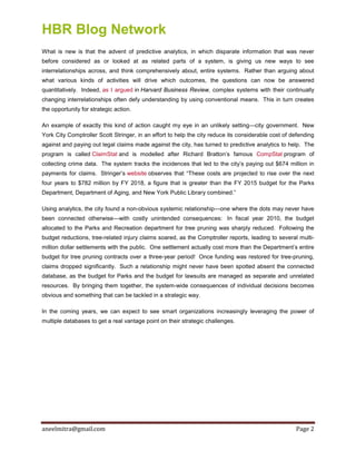 HBR Blog Network
aneelmitra@gmail.com Page 2
What is new is that the advent of predictive analytics, in which disparate information that was never
before considered as or looked at as related parts of a system, is giving us new ways to see
interrelationships across, and think comprehensively about, entire systems. Rather than arguing about
what various kinds of activities will drive which outcomes, the questions can now be answered
quantitatively. Indeed, as I argued in Harvard Business Review, complex systems with their continually
changing interrelationships often defy understanding by using conventional means. This in turn creates
the opportunity for strategic action.
An example of exactly this kind of action caught my eye in an unlikely setting—city government. New
York City Comptroller Scott Stringer, in an effort to help the city reduce its considerable cost of defending
against and paying out legal claims made against the city, has turned to predictive analytics to help. The
program is called ClaimStat and is modelled after Richard Bratton’s famous CompStat program of
collecting crime data. The system tracks the incidences that led to the city’s paying out $674 million in
payments for claims. Stringer’s website observes that “These costs are projected to rise over the next
four years to $782 million by FY 2018, a figure that is greater than the FY 2015 budget for the Parks
Department, Department of Aging, and New York Public Library combined.”
Using analytics, the city found a non-obvious systemic relationship—one where the dots may never have
been connected otherwise—with costly unintended consequences: In fiscal year 2010, the budget
allocated to the Parks and Recreation department for tree pruning was sharply reduced. Following the
budget reductions, tree-related injury claims soared, as the Comptroller reports, leading to several multi-
million dollar settlements with the public. One settlement actually cost more than the Department’s entire
budget for tree pruning contracts over a three-year period! Once funding was restored for tree-pruning,
claims dropped significantly. Such a relationship might never have been spotted absent the connected
database, as the budget for Parks and the budget for lawsuits are managed as separate and unrelated
resources. By bringing them together, the system-wide consequences of individual decisions becomes
obvious and something that can be tackled in a strategic way.
In the coming years, we can expect to see smart organizations increasingly leveraging the power of
multiple databases to get a real vantage point on their strategic challenges.
 