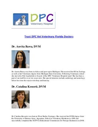 Trust DPC Vet Veterinary Florida Doctors


Dr. Anvita Bawa, DVM




Dr. Anvita Bawa, was born in Africa and grew up in Michigan. She received her BS in Zoology
as well as her Veterinary degree from Michigan State University. Following Veterinary school
she moved to Fort Lauderdale to be part of the DPC Veterinary Hospital team! She has been a
part of our staff for over two years now. Her special interests include cardiology and neurology.
In her free time she enjoys traveling and dancing.


Dr. Catalina Kesserü, DVM




Dr. Catalina Kesserü, was born in West Berlin, Germany. She received her DVM degree from
the University of Buenos Aires, Argentina, School of Veterinary Medicine in 1998 and
successfully completed the ECFVG (Educational Commission for Foreign Graduates) in 2008.
 