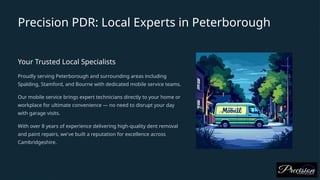 Precision PDR: Local Experts in Peterborough
Your Trusted Local Specialists
Proudly serving Peterborough and surrounding areas including
Spalding, Stamford, and Bourne with dedicated mobile service teams.
Our mobile service brings expert technicians directly to your home or
workplace for ultimate convenience — no need to disrupt your day
with garage visits.
With over 8 years of experience delivering high-quality dent removal
and paint repairs, we've built a reputation for excellence across
Cambridgeshire.
 