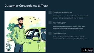Customer Convenience & Trust
Time-Saving Mobile Service
Mobile repairs save you time and hassle — no need to visit a
garage or arrange transport whilst your car is away
Insurance Support
We liaise directly with insurers to simplify claims where
applicable, handling the paperwork on your behalf
Proven Reputation
Positive local reputation backed by years of satisfied
customers throughout Peterborough and Cambridgeshire
 