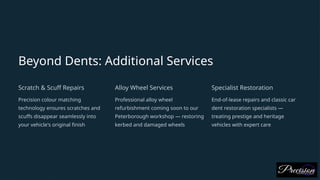 Beyond Dents: Additional Services
Scratch & Scuff Repairs
Precision colour matching
technology ensures scratches and
scuffs disappear seamlessly into
your vehicle's original finish
Alloy Wheel Services
Professional alloy wheel
refurbishment coming soon to our
Peterborough workshop — restoring
kerbed and damaged wheels
Specialist Restoration
End-of-lease repairs and classic car
dent restoration specialists —
treating prestige and heritage
vehicles with expert care
 