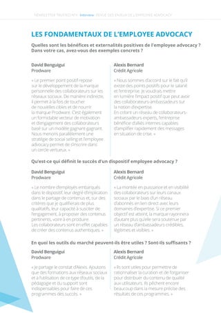 NEWSLETTER TRUSTED N°4 -Interview-
LES FONDAMENTAUX DE L’EMPLOYEE ADVOCACY
Quelles sont les bénéﬁces et externalités positives de l'employee advocacy ?
Dans votre cas, avez-vous des exemples concrets ?
David Benguigui
« Le premier point positif repose
sur le développement de la marque
personnelle des collaborateurs sur les
réseaux sociaux. De manière indirecte,
il permet à la fois de toucher
de nouvelles cibles et de nourrir
la marque Prodware. C’est également
un formidable vecteur de motivation
et d’engagement des collaborateurs
basé sur un modèle gagnant-gagnant.
Nous menons parallèlement une
stratégie de social selling et l’employee
advocacy permet de s’inscrire dans
un cercle vertueux. »
Prodware
David Benguigui
« Le nombre d’employés embarqués
dans le dispositif, leur degré d’implication
dans le partage de contenus et, sur des
critères que je qualiﬁerais de plus
qualitatifs, leur capacité à susciter de
l’engagement, à proposer des contenus
pertinents, voire à en produire.
Les collaborateurs sont en eﬀet capables
de créer des contenus authentiques. »
Prodware
David Benguigui
« Je partage le constat d’Alexis. Ajoutons
que des formations aux réseaux sociaux
et à l’utilisation de ce type d’outils, de la
pédagogie et du support sont
indispensables pour faire de ces
programmes des succès. »
Prodware
Alexis Bernard
« Nous sommes d’accord sur le fait qu’il
existe des points positifs pour le salarié
et l’entreprise. Je voudrais mettre
en lumière l’impact positif que peut avoir
des collaborateurs-ambassadeurs sur
la notion d’expertise.
En créant un réseau de collaborateurs-
ambassadeurs experts, l’entreprise
bénéﬁcie d’alliés internes capables
d’ampliﬁer rapidement des messages
en situation de crise. »
Crédit Agricole
Alexis Bernard
« La montée en puissance et en visibilité
des collaborateurs sur leurs canaux
sociaux par le biais d’un réseau
d’abonnés en lien direct avec leurs
domaines d’expertise. Si ce premier
objectif est atteint, la marque rayonnera
d’autant plus qu’elle sera soutenue par
un réseau d’ambassadeurs crédibles,
légitimes et visibles. »
Crédit Agricole
Alexis Bernard
« Ils sont utiles pour permettre de
rationnaliser la curation et de l’organiser
pour distribuer du contenu de qualité
aux utilisateurs. Ils pêchent encore
beaucoup dans la mesure précise des
résultats de ces programmes. »
Crédit Agricole
Qu’est-ce qui déﬁnit le succès d’un dispositif employee advocacy ? 
En quoi les outils du marché peuvent-ils être utiles ? Sont-ils suﬃsants ?
REVUE DES ENJEUX DE L’EMPLOYEE ADVOCACY
 