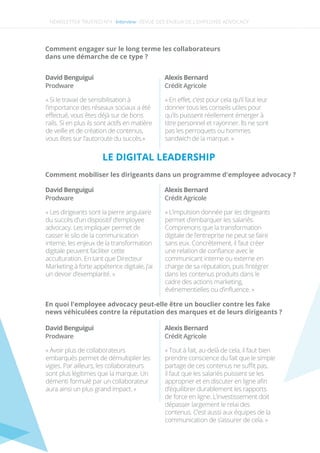 NEWSLETTER TRUSTED N°4 -Interview-
Comment engager sur le long terme les collaborateurs
dans une démarche de ce type ?
David Benguigui
« Si le travail de sensibilisation à
l’importance des réseaux sociaux a été
eﬀectué, vous êtes déjà sur de bons
rails. Si en plus ils sont actifs en matière
de veille et de création de contenus,
vous êtes sur l’autoroute du succès.»
Prodware
David Benguigui
« Les dirigeants sont la pierre angulaire
du succès d’un dispositif d’employee
advocacy. Les impliquer permet de
casser le silo de la communication
interne, les enjeux de la transformation
digitale peuvent faciliter cette
acculturation. En tant que Directeur
Marketing à forte appétence digitale, j’ai
un devoir d’exemplarité. »
Prodware
David Benguigui
« Avoir plus de collaborateurs
embarqués permet de démultiplier les
vigies. Par ailleurs, les collaborateurs
sont plus légitimes que la marque. Un
démenti formulé par un collaborateur
aura ainsi un plus grand impact. »
Prodware
Alexis Bernard
« En eﬀet, c’est pour cela qu’il faut leur
donner tous les conseils utiles pour
qu’ils puissent réellement émerger à
titre personnel et rayonner. Ils ne sont
pas les perroquets ou hommes
sandwich de la marque. »
Crédit Agricole
Alexis Bernard
« L’impulsion donnée par les dirigeants
permet d’embarquer les salariés.
Comprenons que la transformation
digitale de l’entreprise ne peut se faire
sans eux. Concrètement, il faut créer
une relation de conﬁance avec le
communicant interne ou externe en
charge de sa réputation, puis l’intégrer
dans les contenus produits dans le
cadre des actions marketing,
événementielles ou d’inﬂuence. »
Crédit Agricole
Alexis Bernard
« Tout à fait, au-delà de cela, il faut bien
prendre conscience du fait que le simple
partage de ces contenus ne suﬃt pas,
il faut que les salariés puissent se les
approprier et en discuter en ligne aﬁn
d’équilibrer durablement les rapports
de force en ligne. L’investissement doit
dépasser largement le relai des
contenus. C’est aussi aux équipes de la
communication de s’assurer de cela. »
Crédit Agricole
Comment mobiliser les dirigeants dans un programme d'employee advocacy ?
En quoi l'employee advocacy peut-elle être un bouclier contre les fake
news véhiculées contre la réputation des marques et de leurs dirigeants ?
LE DIGITAL LEADERSHIP
REVUE DES ENJEUX DE L’EMPLOYEE ADVOCACY
 