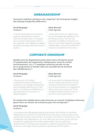 NEWSLETTER TRUSTED N°4 -Interview-
AMBASSADORSHIP
Comment mobiliser plusieurs voix "expertes" de l'entreprise malgré
des champs d'expertise diﬀérents ? 
David Benguigui
« Prenons l’exemple d’une entreprise
présente dans plusieurs secteurs
d’activité, elle peut avoir un champion
qui va incarner cette activité. Grâce à
son expertise, il sera légitime et capable
de parler des enjeux, des besoins de ce
secteur. »
Prodware
David Benguigui
« Nous avons mis en place,
conjointement avec les Ressources
Humaines, une stratégie d’onboarding
dont l’employee advocacy est un des
leviers. Si cet élément est fédérateur, il
doit cependant s’inscrire dans un
dispositif global. »
Prodware
David Benguigui
Prodware
Alexis Bernard
« Il faut commencer par repérer ceux
qui ont développé des appétences sur
les réseaux sociaux. S’en suit une
prestation complète en oﬀrant du sur
mesure à ceux dont l’expertise est jugée
indispensable. Le bouche à oreille et le
travail de recrutement font le reste. »
Crédit Agricole
Alexis Bernard
« Je ne sais pas si l’employee advocacy
rend les salariés plus heureux. Elle les
rend plus informés et plus impliqués
vis-à-vis de l’entreprise, un engagement
déterminant pour l’entreprise. Un tel
enseignement demande du recul, ce
que nous n’avons pas encore. »
Crédit Agricole
Quelles sont les dispositions prises dans votre entreprise quant
à l'amélioration de l'expérience collaborateur (sens du travail,
enrichissement, etc.) ? L'employee advocacy est-elle un axe
de ce programme et éveille-t-elle une nouvelle forme de ﬁerté
des collaborateurs ?
En rendant les collaborateurs plus heureux au travail, l’employee advocacy
peut-il être un vecteur de croissance pour les entreprises ?
CORPORATE OWNERSHIP
« Les programmes d’employee advocacy permettent de renforcer un sentiment
d’appartenance, de ﬁerté en renversant les schémas d’une communication le plus
souvent descendante. Indirectement, ils ont donc des eﬀets sur le bien-être et, ainsi,
la ﬁdélisation des collaborateurs. Or, vous n’êtes pas sans savoir que les coûts de
recrutement augmentent de manière exponentielle. Dans le cadre de la
transformation numérique des entreprises, ce type de programme permet enﬁn
de donner une image moderne, positive et dynamique de l’entreprise. »
REVUE DES ENJEUX DE L’EMPLOYEE ADVOCACY
 