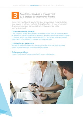 Accélérer et conduire le changement
ou le pilotage de la confiance interne
Après avoir installé ce terreau fertile, la dynamique devra être entretenue
pour pouvoir en récolter les fruits. Cette phase fait référence à l’animation
de votre communauté d’ambassadeurs et l’évaluation du retour
sur investissement.
Curation et animation éditoriale
Créer, animer et fédérer des communautés en fonction des cibles de la marque permet
de générer des contenus qualitatifs et pertinents pour les communautés d’ambassadeurs.
« On ne fait pas pousser du gazon en tirant dessus » : chacun doit avoir des contenus
à diﬀuser qui lui ressemblent ET servent une cible particulière.
Du marketing à la performance
Assurer une audience ciblée à ces contenus par le biais du SEO et du SEA permet
à votre dispositif employee advocacy d’être performant.
Evaluer pour améliorer
Mesurer l’audience et l’engagement générés par vos collaborateurs.
NEWSLETTER TRUSTED N°4 - L’œil de l’expert EMPLOYEE ADVOCACY : LA MÉTHODE JIN
3
15
 