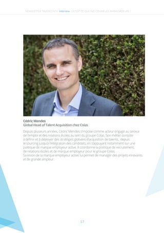 17
NEWSLETTER TRUSTED N°4 -Interview- QU’EST-CE QUI FAIT COURIR LES AMBASSADEURS ?
Global Head of Talent Acquisition chez Colas
Cédric Mendes
Depuis plusieurs années, Cédric Mendes s’impose comme acteur engagé au service
de l’emploi et des relations écoles au sein du groupe Colas. Son métier consiste
à déﬁnir et à déployer des stratégies globales d’acquisition de talents, depuis
le sourcing jusqu’à l’intégration des candidats, en s’appuyant notamment sur une
politique de marque employeur active. Il coordonne la politique de recrutement,
de relations écoles et de marque employeur pour le groupe Colas.
Sa vision de la marque employeur active lui permet de manager des projets innovants
et de grande ampleur.
 