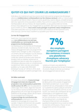 NEWSLETTER TRUSTED N°4 -Interview-
QU’EST-CE QUI FAIT COURIR LES AMBASSADEURS ?
Le mur de l'engagement
Avant tout, il est important de rappeler
que nos collaborateurs ne sont pas
mobilisables sur commande dans des
programmes d’ambassadeurs.
Les statistiques sur les bienfaits de l’employee
advocacy inondent le web, mais ceux sur les
niveaux d’engagement dans ces programmes
restent rares. Partager ou liker, à l’occasion,
un contenu de son employeur sur les réseaux
sociaux est, certes, usuel (entre 1/3 et la
moitié des salariés le feraient selon diverses
études), mais se mobiliser activement et
durablement dans le cadre d’un programme
d’employee advocacy reste un comportement
exceptionnel. Selon une des rares études
publiées sur le sujet, celle d’Altimeter
(Employee Survey, Q1 2016) en 2016, seuls
« 7% des employés européens partagent des
Un bilan contrasté
En ce qui nous concerne, le pourcentage
d’engagement dans les dispositifs
proposés à nos ambassadeurs potentiels 
oscille autour de 20% selon les populations
ciblées (âge, ﬁlière métier, degré de maturité
sur les réseaux sociaux professionnels, zone
géographique, etc.) et le type de programme
(plateforme de partage, ateliers de formation
ou accompagnement individuel).
Le pourcentage de contribution des
ambassadeurs embarqués sur notre
plateforme de partage est lui aussi très
variable. Il dépend directement de la qualité
d’animation de la communauté et des
politiques de reconnaissance pratiquées.
En général, après un accueil et une phase
de découverte enthousiaste, l’engagement
initial faiblit sensiblement. Si une moitié
seulement de vos ambassadeurs reste active
sur la plateforme après quelques semaines,
vous pourrez le considérez comme un vrai
succès. Les niveaux de contribution de nos
ambassadeurs sont également assez
inégaux. Tandis que la majeure partie
de nos contributeurs ne s'y connectent
qu'épisodiquement, une poignée de
champions (5%) s'en font une discipline
quotidienne et génèrent à eux seuls la moitié
du total des contributions. Chacun vit son
engagement comme il le souhaite.
QU’EST-CE QUI FAIT COURIR LES AMBASSADEURS ?
Voilà deux ans maintenant que nous avons lancé notre premier programme d’employee
advocacy (collaborateurs ambassadeurs sur les réseaux sociaux), taillé sur mesure pour
nos patrons de ﬁlières métiers. Nous en avons ajouté deux autres depuis, complémentaires
dans leur approche et les populations ciblées. Nous animons aujourd'hui une communauté
d'ambassadeurs de tous niveaux de responsabilités, un peu partout dans le monde,
et nous nous appuyons sur leur engagement au quotidien. Bien que nous ne soyons encore
qu’à la moitié du chemin, nous avons voulu partager ce premier retour d’expérience.
Cela aidera peut-être ceux qui veulent se lancer dans l’aventure et fera sûrement écho
chez ceux qui, comme nous, travaillent au quotidien pour faire vivre ces projets.
des employés
européens partagent
des contenus à travers
une plateforme
d’employee advocacy
fournie par l’employeur
7%
contenus à travers une plateforme
d’employee advocacy fournie par l’employeur ».
Et encore, l'étude ne dit rien sur la tenue
de cet engagement dans le temps.
 
