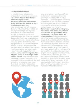 NEWSLETTER TRUSTED N°4 -Interview-
Les populations à engager
Le travail de ciblage préalable des
ambassadeurs potentiels est bien sûr clé.
Nous avions d'abord choisi de nous
adresser aux populations
de collaborateurs qui représentaient
le plus d'intérêt dans le cadre de notre
stratégie de recrutement.
Nous recrutons par exemple beaucoup
de cadres débutants ; il nous avait dès lors
paru logique d’intégrer nos stagiaires
et nos jeunes diplômés récemment
embauchés dans le programme de
plateforme de partage. Cela nous a semblé
d'autant plus légitime que ces populations
sont "naturellement" à l’aise avec les réseaux
sociaux et qu’elles démontrent un bel
engagement dans leur phase d'intégration
(elles nous classent année après année
parmi les meilleurs employeurs de stagiaires
et de jeunes diplômés dans les enquêtes
Happy Trainees & Happy At Work For
starters). Mais nous n’avions pas du tout
intégré la réalité de leurs usages sur les
réseaux sociaux. Les plateformes que les
collaborateurs utilisent ont une vocation
personnelle et non professionnelle. Partager
un contenu corporate dans un réseau
de contacts essentiellement constitué
de proches peut même sembler "déplacé"
pour certains. Quant aux réseaux à ﬁnalité
exclusivement professionnelle comme
LinkedIn, ils y sont peu actifs en début
de carrière. La formule proposée n'était tout
simplement pas la bonne et nous en avons
embarqué moins que nous l’espérions sur
notre plateforme de partage, pourtant
conﬁgurée pour eux à l'origine.
Comme beaucoup d'autres entreprises,
nous avions aussi misé sur le potentiel
d’adhésion et de rayonnement de nos
collaborateurs les plus actifs sur les
réseaux sociaux. Après tout, beaucoup
d’entre eux partagent déjà nos contenus
corporate. Ils sont de plus faciles à identiﬁer.
Mais là aussi notre intuition a été démentie.
Ces collaborateurs puisent avant tout leur
motivation dans le développement de leur
"personal branding" et leurs habitudes sur
les réseaux sociaux professionnels sont déjà
bien installées. Ils produisent en outre leurs
propres contenus (posts, actualités, articles),
avec souvent plus de succès que nous.
Nous avons ﬁnalement peu à leur apporter
à travers nos programmes et, là aussi, le taux
d’adhésion n’a pas été à la hauteur de nos
espérances. Ils n'en demeurent pas moins,
à leur manière, une population clé dans
notre dispositif d'ambassadeurs.
QU’EST-CE QUI FAIT COURIR LES AMBASSADEURS ?
19
 