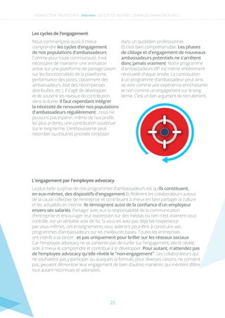Les cycles de l’engagement
Nous commençons aussi à mieux
comprendre les cycles d’engagement
de nos populations d’ambassadeurs.
Comme pour toute communauté, il est
nécessaire de maintenir une animation
active sur une plateforme de partage (zoom
sur les fonctionnalités de la plateforme,
performance des posts, classement des
ambassadeurs, état des récompenses
distribuées, etc.). Il s'agit de développer
et de soutenir les niveaux de contribution
dans la durée. Il faut cependant intégrer
la nécessité de renouveler nos populations
d'ambassadeurs régulièrement ; nous ne
pouvons pas espérer, même de nos proﬁls
les plus ardents, une contribution soutenue
sur le long terme. L’enthousiasme peut
retomber ou d'autres priorités s’imposer
dans un quotidien professionnel.
Et c’est bien compréhensible. Les phases
de ciblage et d’engagement de nouveaux
ambassadeurs potentiels ne s'arrêtent
donc jamais vraiment. Notre programme
d'ambassadeurs VIP est même entièrement
renouvelé chaque année. La contribution
à un programme d'ambassadeur peut ainsi
se vivre comme une expérience enrichissante
et non comme un engagement sur le long
terme. C'est un bon argument de recrutement.
NEWSLETTER TRUSTED N°4 -Interview-
L'engagement par l'employee advocacy
La plus belle surprise de nos programmes d'ambassadeurs est qu'ils constituent,
en eux-mêmes, des dispositifs d'engagement.Ils fédèrent les collaborateurs autour
de la cause collective de l'entreprise et contribuent à mieux en faire partager la culture
et les actualités en interne. Ils témoignent aussi de la conﬁance d'un employeur
envers ses salariés. Partager avec eux la responsabilité de la communication
d'entreprise et encourager leur expression sur des médias où rien n'est vraiment sous
contrôle, est un véritable acte de foi. Si vous en avez pas déjà fait l'expérience
par vous-mêmes, ces enseignements vous aideront peut-être à construire vos
programmes d’ambassadeurs sur les meilleures bases. Toutes les entreprises
ont intérêt à se lancer ; et pas uniquement pour briller sur les réseaux sociaux.
Car l'employee advocacy ne se contente pas de surfer sur l'engagement, elle le révèle,
aide à mieux le comprendre et contribue à le développer. Pour autant, n'attendez pas
de l’employee advocacy qu'elle révèle le "non-engagement". Les collaborateurs qui
ne souhaitent pas y participer ou auxquels la formule, pour diverses raisons, ne convient
pas, peuvent démontrer leur engagement de bien d’autres manières, qui méritent d’être
tout autant reconnues et valorisées. 
QU’EST-CE QUI FAIT COURIR LES AMBASSADEURS ?
21
 