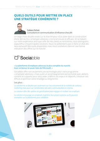 NEWSLETTER TRUSTED N°4 - - QUELS OUTILS POUR METTRE EN PLACE UNE STRATÉGIE COHÉRENTE ?
QUELS OUTILS POUR METTRE EN PLACE
UNE STRATÉGIE COHÉRENTE ?
Un large choix d’outils existe sur le marché pour vous aider dans la construction
d’une démarche « employee advocacy » consciencieuse et eﬃcace. En se basant
sur notre expérience ainsi que celle de nos clients et rencontres, nous distinguons
aujourd’hui cinq principales solutions. Nous ne prétendons pas ici faire un état des
lieux exhaustif des outils disponibles mais nous souhaitons donner une bonne
indication des oﬀres sur le marché.
Sociabble oﬀre non seulement une technologie pour votre programme
« employee advocacy » mais aussi un accompagnement personnalisé avec ateliers,
conseils et supports pour vous aider à déﬁnir vos enjeux et objectifs, à évaluer vos
KPIs et à optimiser votre stratégie au long-terme.
La solution encourage vos employés à générer leur propre contenu qu’ils peuvent
soumettre sur la plateforme pour validation
Zoom
« La plateforme d’employee advocacy la plus complète du marché.
Avec en bonus, le savoir-faire de Microsoft. »
Consultant en communication d'inﬂuence chez JIN
Fabien Fichet
Les plus :
La solution ne se focalise pas seulement sur l’accroissement de la visibilité de contenu
marketing mais aussi sur l’amélioration de votre communication en interne.
La solution oﬀre des options de gamiﬁcation pour engager et motiver vos employés
23
 