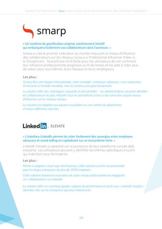 NEWSLETTER TRUSTED N°4 - - QUELS OUTILS POUR METTRE EN PLACE UNE STRATÉGIE COHÉRENTE ?Zoom
La solution est adaptée aux équipes travaillant sur une variété de plateformes
à travers diﬀérents marchés.
Les plus :
Si vous êtes une équipe internationale, votre stratégie « employee advocacy » sera supervisée
et mesurée à l’échelle mondiale, mais le contenu sera géré localement.
La solution oﬀre des statistiques corporate et personnelles − les administrateurs peuvent identiﬁer
les collaborateurs les plus inﬂuents tout en permettant à ceux-ci de suivre leur propre niveau
d’inﬂuence sur les réseaux sociaux.
Smarp a créé le premier indicateur au monde mesurant le niveau d’inﬂuence
des collaborateurs sur les réseaux sociaux (« Professional Inﬂuencer Index »),
le SmarpScore.  SmarpScore rend facile pour les utilisateurs de voir comment
leur inﬂuence professionnelle progresse au ﬁl du temps et les aide à créer plus
de valeur pour eux-mêmes, leurs réseaux et leurs employeurs.
« Un système de gamiﬁcation original, extrêmement intuitif
qui embarquera facilement vos collaborateurs dans l’aventure. »
La solution oﬀre un coaching régulier, rapport de performance et accès aux « LinkedIn insights »
(données clés sur les entreprises qui vous intéressent).
Les plus :
Même si adaptée à tout type d’entreprises, cette solution est fort recommandée
pour les larges entreprises de plus de 2000 employés.
Cette solution favorise la croissance de votre réseau professionnel en engageant
vos collaborateurs sur LinkedIn.
LinkedIn Elevate a capitalisé sur la puissance de leur plateforme sociale déjà
existante. Les utilisateurs peuvent y identiﬁer les thèmes spéciﬁques à suivre
qui matchent ceux l’entreprise.
« L’interface LinkedIn permet de créer facilement des synergies entre employee
advocacy et social selling en capitalisant sur un écosystème riche. »
24
 