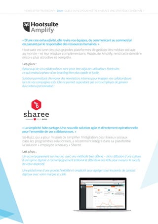 NEWSLETTER TRUSTED N°4 - - QUELS OUTILS POUR METTRE EN PLACE UNE STRATÉGIE COHÉRENTE ?Zoom
Les plus :
Beaucoup de vos collaborateurs sont peut-être déjà des utilisateurs Hootsuite,
ce qui rendra la phase d’on-boarding bien plus rapide et facile.
Solution permettant d’envoyer des newsletters internes pour engager vos collaborateurs
lors de vos campagnes clés. Elle ne permet cependant pas à vos employés de générer
du contenu personnalisé !
Hootsuite est une des plus grandes plateformes de gestion des médias sociaux
au monde – et leur module complémentaire, Hootsuite Amplify, rend cette dernière
encore plus attractive et complète.
« D’une rare exhaustivité, elle ravira vos équipes, du communicant au commercial
en passant par le responsable des ressources humaines. »
Une plateforme d’une grande ﬂexibilité et simplicité pour agréger tous les points de contact
digitaux avec votre marque et cible.
Les plus :
Un accompagnement sur mesure, avec une méthode bien déﬁnie – de la diﬀusion d’une culture
d’entreprise digitale à l’accompagnement éditorial et déﬁnition des KPIs pour mesurer le succès
de votre dispositif.
So-Buzz, qui a pour mission de simpliﬁer l’intégration des réseaux sociaux
dans les programmes relationnels, a récemment intégré dans sa plateforme
la solution « employee advocacy » Sharee.
« La simplicité faite partage. Une nouvelle solution agile et directement opérationnelle
pour l’ensemble de vos collaborateurs. »
 