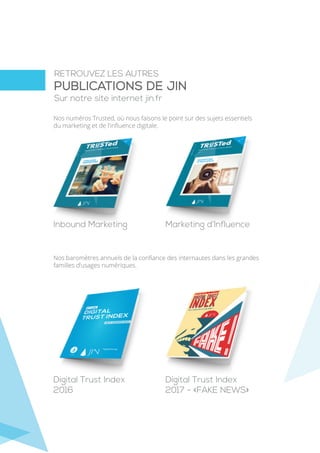 RETROUVEZ LES AUTRES
Sur notre site internet jin.fr
PUBLICATIONS DE JIN
Nos numéros Trusted, où nous faisons le point sur des sujets essentiels
du marketing et de l’inﬂuence digitale.
Nos baromètres annuels de la conﬁance des internautes dans les grandes
familles d’usages numériques.
Inbound Marketing Marketing d’Influence
Digital Trust Index
2016
Digital Trust Index
2017 - «FAKE NEWS»
 