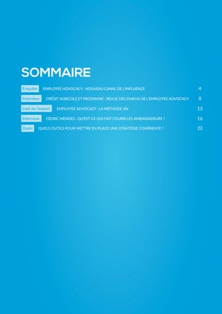 Enquête EMPLOYEE ADVOCACY : NOUVEAU CANAL DE L’INFLUENCE
Interview CRÉDIT AGRICOLE ET PRODWARE : REVUE DES ENJEUX DE L’EMPLOYEE ADVOCACY
Interview CÉDRIC MENDES : QU’EST-CE QUI FAIT COURIR LES AMBASSADEURS ?
L’œil de l’expert
Zoom QUELS OUTILS POUR METTRE EN PLACE UNE STRATÉGIE COHÉRENTE ?
SOMMAIRE
4
8
13
16
22
EMPLOYEE ADVOCACY : LA MÉTHODE JIN
 